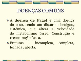 DOENÇAS COMUNS
A doença de Paget é uma doença
do osso, sendo um distúrbio benigno,
sistêmico, que altera a velocidade
do metabolismo ósseo. Construção e
reconstrução óssea.
Fraturas – incompleta, completa,
fechada , aberta.
 