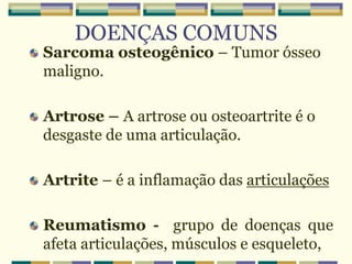 DOENÇAS COMUNS
Sarcoma osteogênico – Tumor ósseo
maligno.
Artrose – A artrose ou osteoartrite é o
desgaste de uma articulação.
Artrite – é a inflamação das articulações
Reumatismo - grupo de doenças que
afeta articulações, músculos e esqueleto,
 