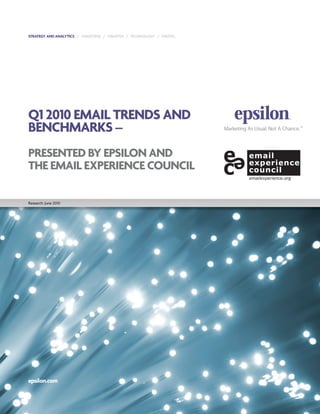 STRATEGY AND ANALYTICS / TARGETING / CREATIVE / TECHNOLOGY / DIGITAL




Q1 2010 EMAIL TRENDS AND
BENCHMARKS –
PRESENTED BY EPSILON AND
THE EMAIL EXPERIENCE COUNCIL

Research: June 2010




epsilon.com
 