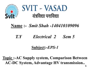 Name :- Smit Shah -140410109096
T.Y Electrical 2 Sem 5
Subject:-EPS-1
Topic :-AC Supply system, Comparison Between
AC-DC System, Advantage HV transmission..
1
 
