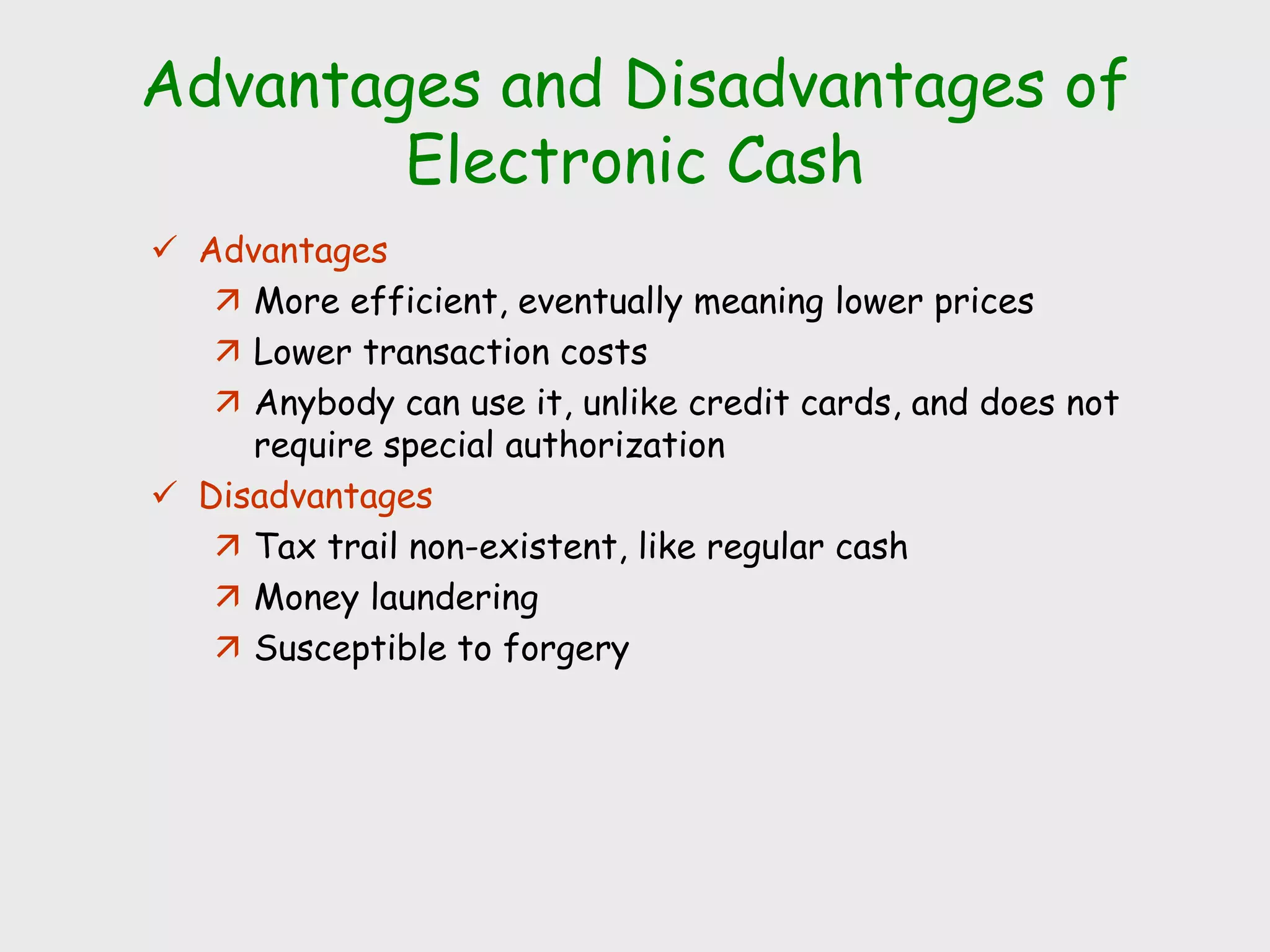 Advantages and Disadvantages of
Electronic Cash
 Advantages
 More efficient, eventually meaning lower prices
 Lower transaction costs
 Anybody can use it, unlike credit cards, and does not
require special authorization
 Disadvantages
 Tax trail non-existent, like regular cash
 Money laundering
 Susceptible to forgery
 