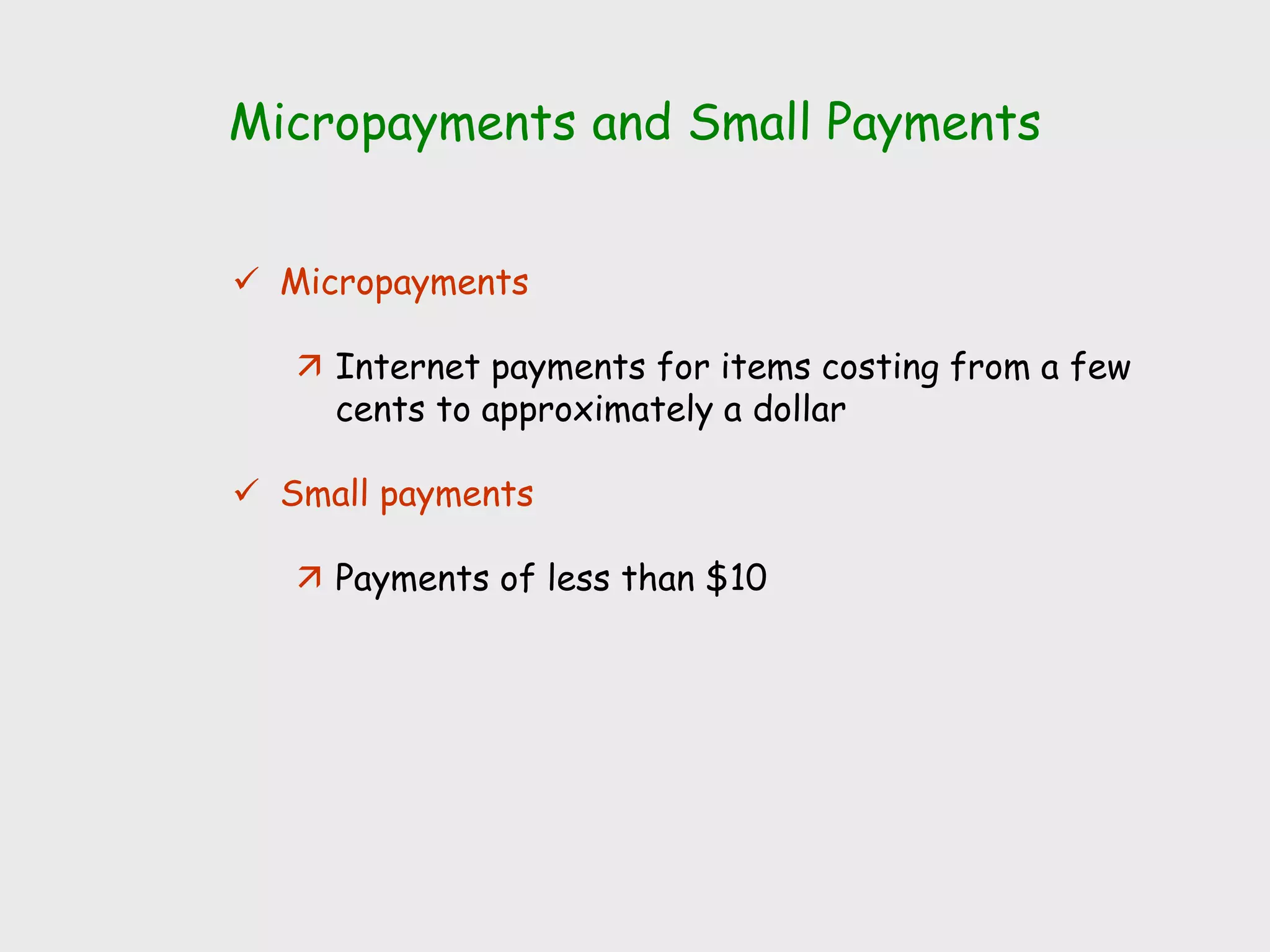 Micropayments and Small Payments
 Micropayments
 Internet payments for items costing from a few
cents to approximately a dollar
 Small payments
 Payments of less than $10
 