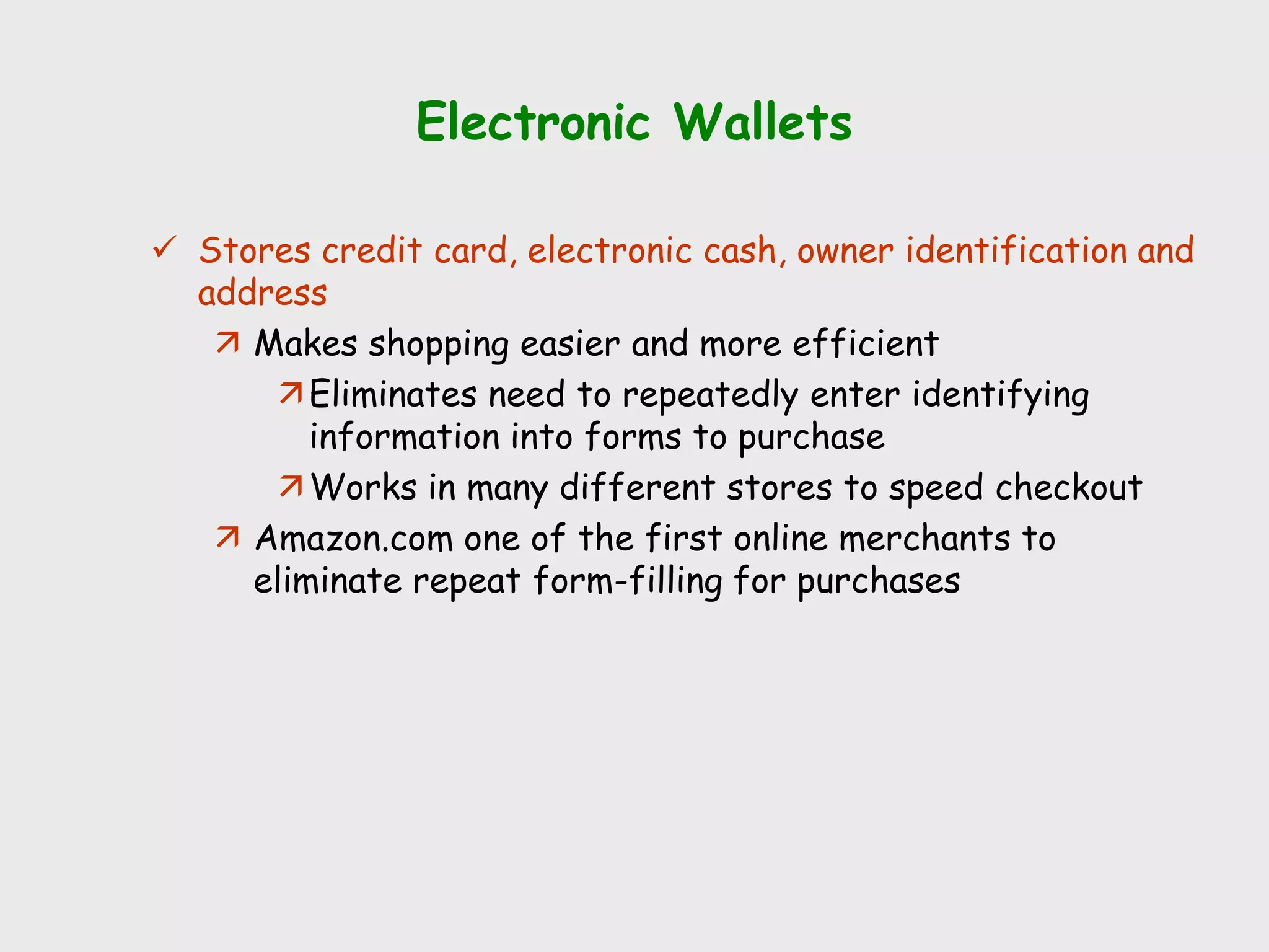Electronic Wallets
 Stores credit card, electronic cash, owner identification and
address
 Makes shopping easier and more efficient
Eliminates need to repeatedly enter identifying
information into forms to purchase
Works in many different stores to speed checkout
 Amazon.com one of the first online merchants to
eliminate repeat form-filling for purchases
 