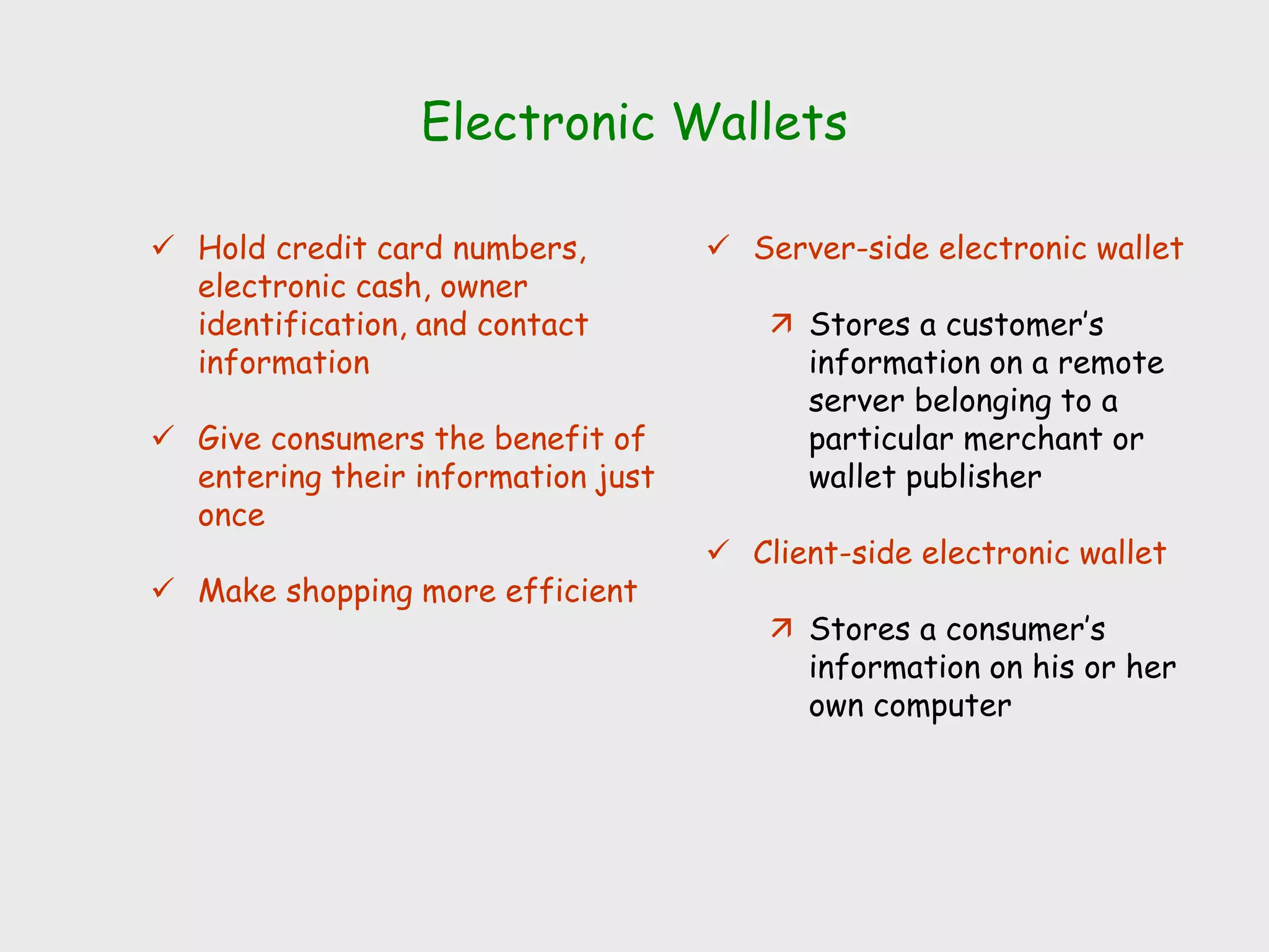 Electronic Wallets
 Hold credit card numbers,
electronic cash, owner
identification, and contact
information
 Give consumers the benefit of
entering their information just
once
 Make shopping more efficient
 Server-side electronic wallet
 Stores a customer’s
information on a remote
server belonging to a
particular merchant or
wallet publisher
 Client-side electronic wallet
 Stores a consumer’s
information on his or her
own computer
 
