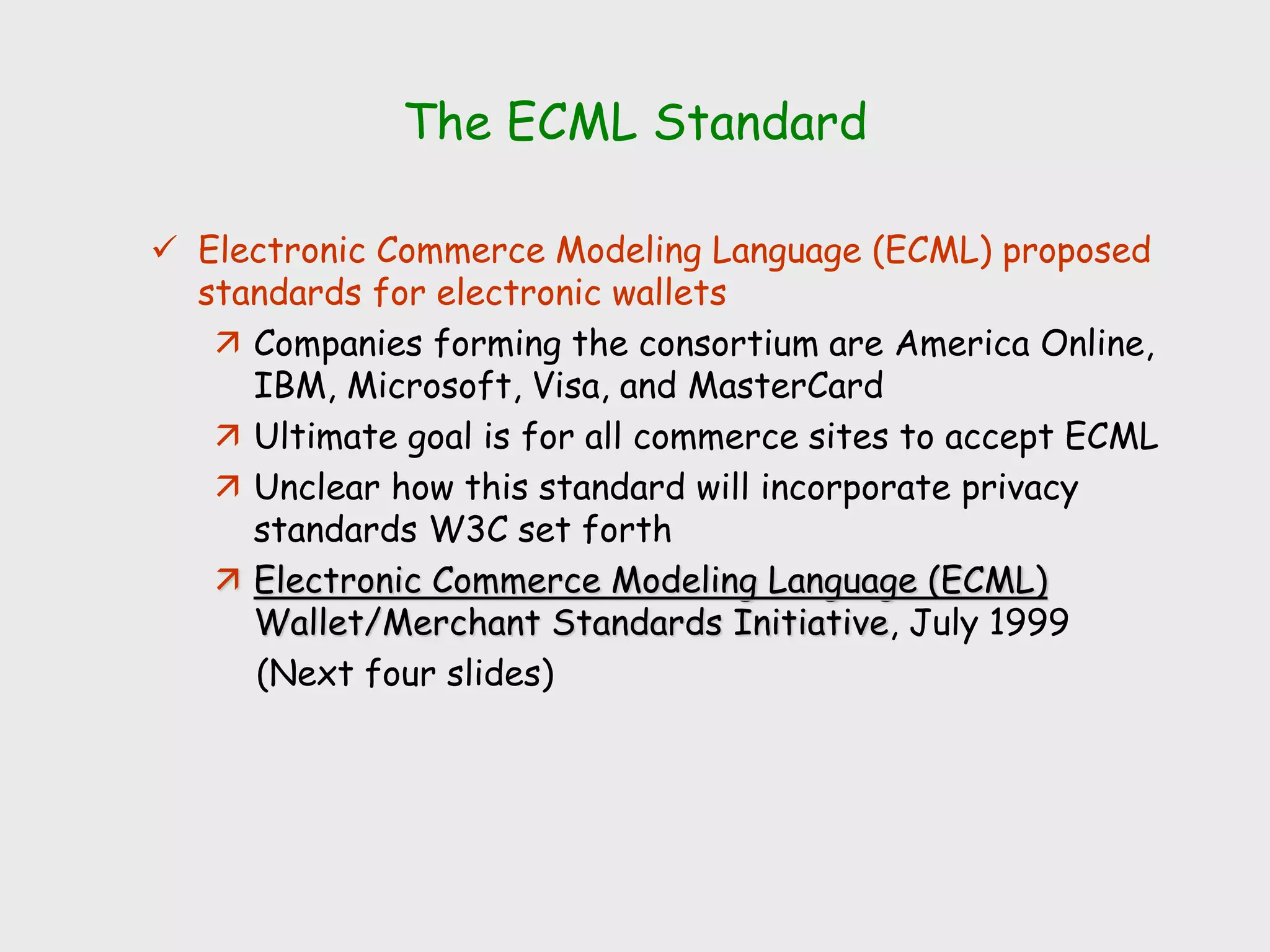 The ECML Standard
 Electronic Commerce Modeling Language (ECML) proposed
standards for electronic wallets
 Companies forming the consortium are America Online,
IBM, Microsoft, Visa, and MasterCard
 Ultimate goal is for all commerce sites to accept ECML
 Unclear how this standard will incorporate privacy
standards W3C set forth
 Electronic Commerce Modeling Language (ECML)
Wallet/Merchant Standards Initiative, July 1999
(Next four slides)
 