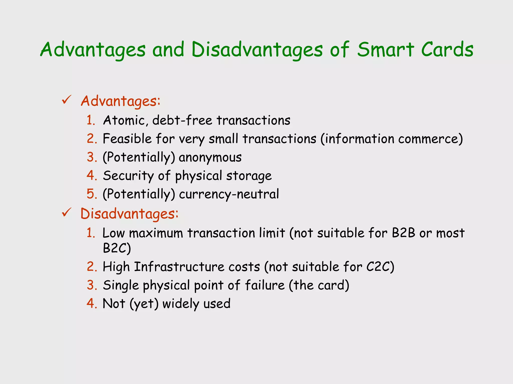 Advantages and Disadvantages of Smart Cards
 Advantages:
1. Atomic, debt-free transactions
2. Feasible for very small transactions (information commerce)
3. (Potentially) anonymous
4. Security of physical storage
5. (Potentially) currency-neutral
 Disadvantages:
1. Low maximum transaction limit (not suitable for B2B or most
B2C)
2. High Infrastructure costs (not suitable for C2C)
3. Single physical point of failure (the card)
4. Not (yet) widely used
 