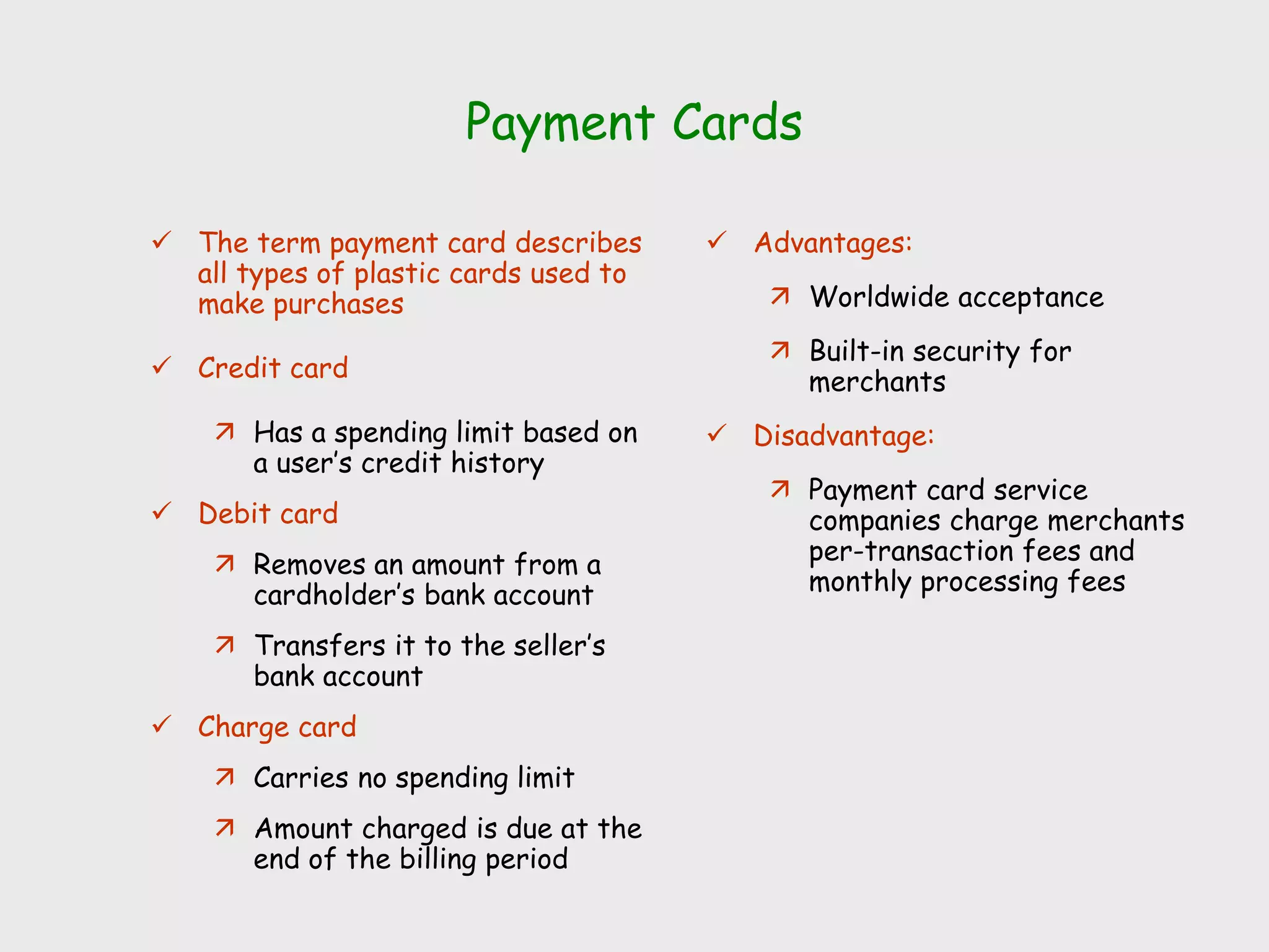 Payment Cards
 The term payment card describes
all types of plastic cards used to
make purchases
 Credit card
 Has a spending limit based on
a user’s credit history
 Debit card
 Removes an amount from a
cardholder’s bank account
 Transfers it to the seller’s
bank account
 Charge card
 Carries no spending limit
 Amount charged is due at the
end of the billing period
 Advantages:
 Worldwide acceptance
 Built-in security for
merchants
 Disadvantage:
 Payment card service
companies charge merchants
per-transaction fees and
monthly processing fees
 