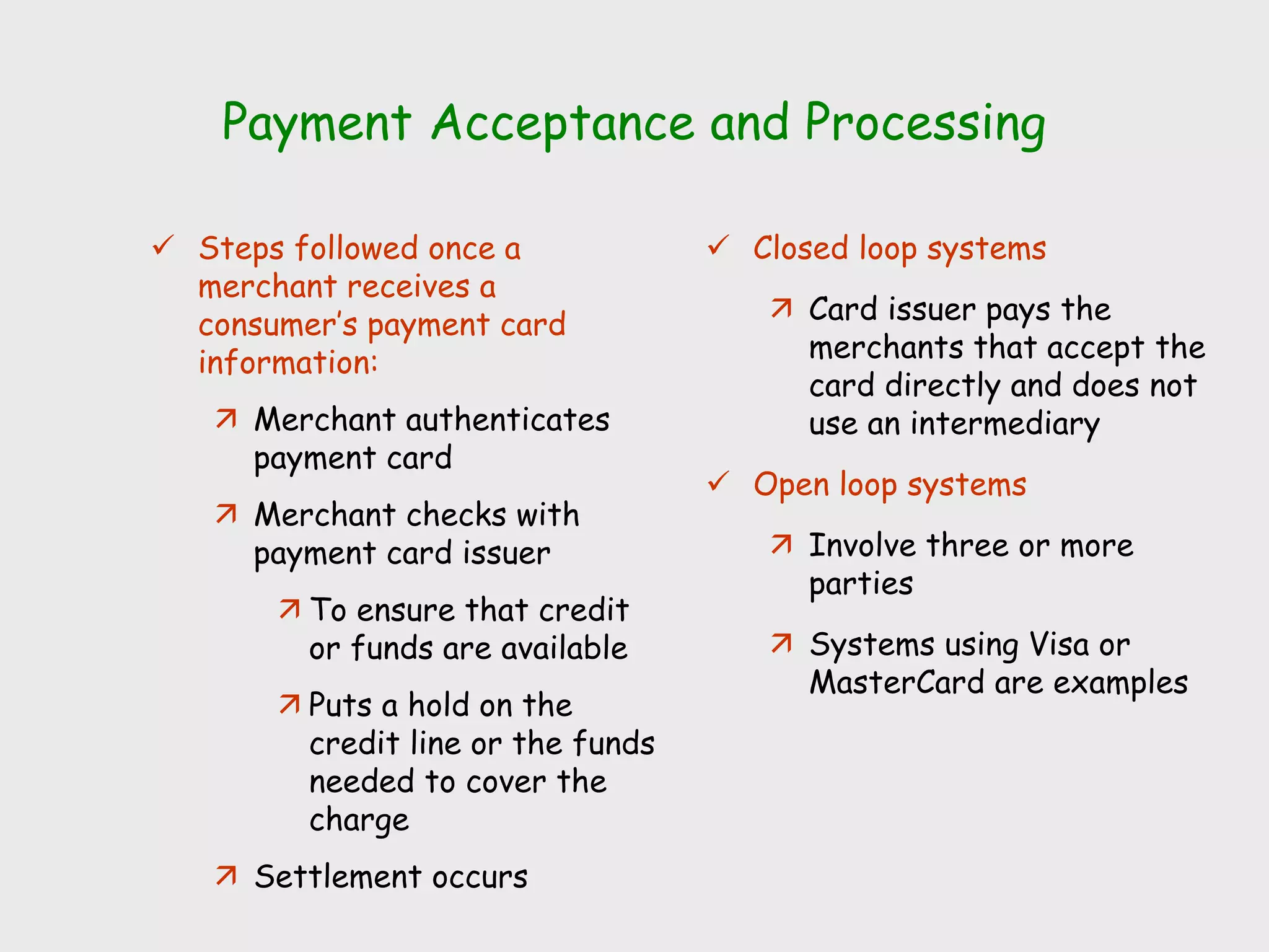 Payment Acceptance and Processing
 Steps followed once a
merchant receives a
consumer’s payment card
information:
 Merchant authenticates
payment card
 Merchant checks with
payment card issuer
 To ensure that credit
or funds are available
 Puts a hold on the
credit line or the funds
needed to cover the
charge
 Settlement occurs
 Closed loop systems
 Card issuer pays the
merchants that accept the
card directly and does not
use an intermediary
 Open loop systems
 Involve three or more
parties
 Systems using Visa or
MasterCard are examples
 