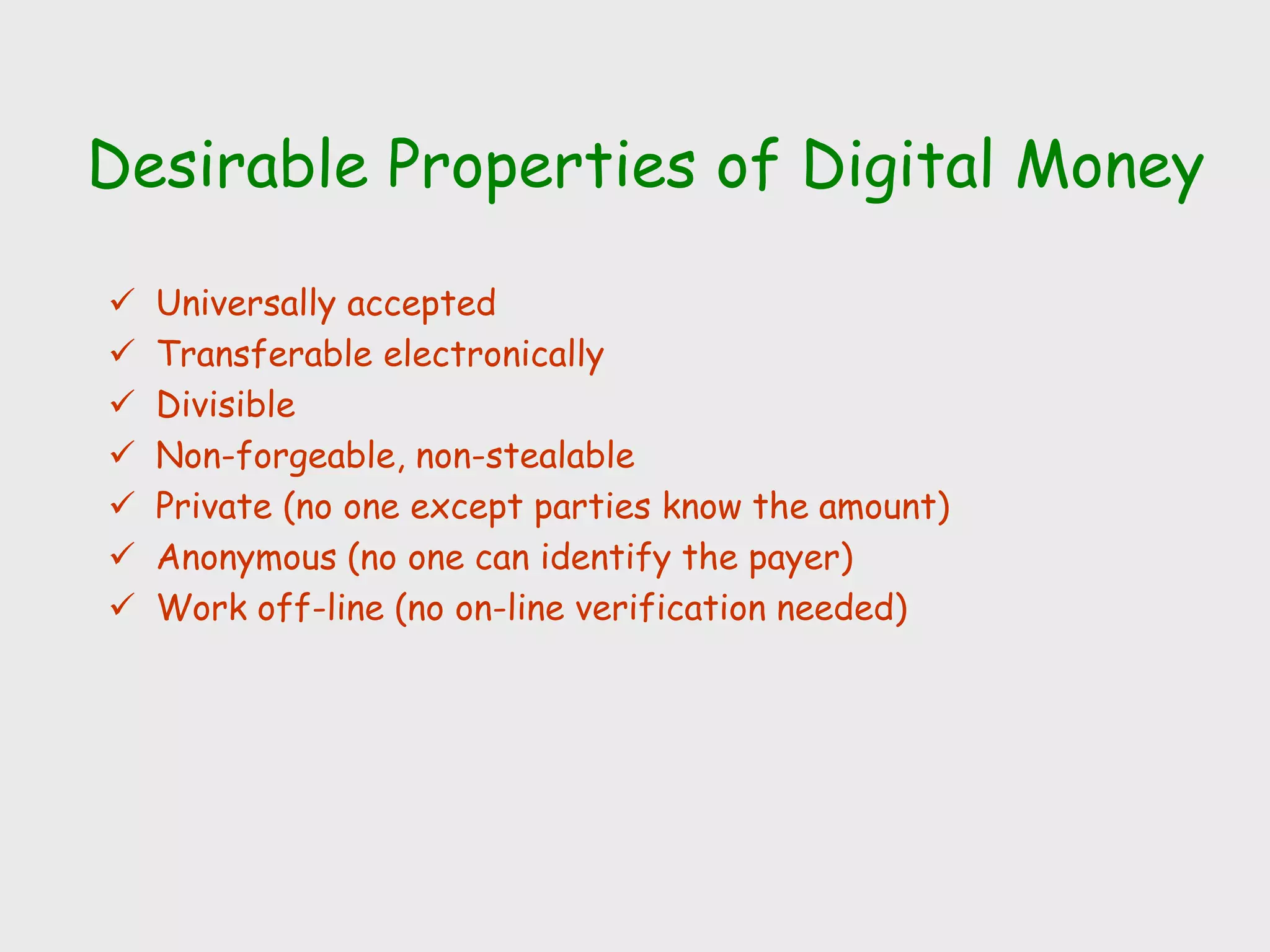 Desirable Properties of Digital Money
 Universally accepted
 Transferable electronically
 Divisible
 Non-forgeable, non-stealable
 Private (no one except parties know the amount)
 Anonymous (no one can identify the payer)
 Work off-line (no on-line verification needed)
 