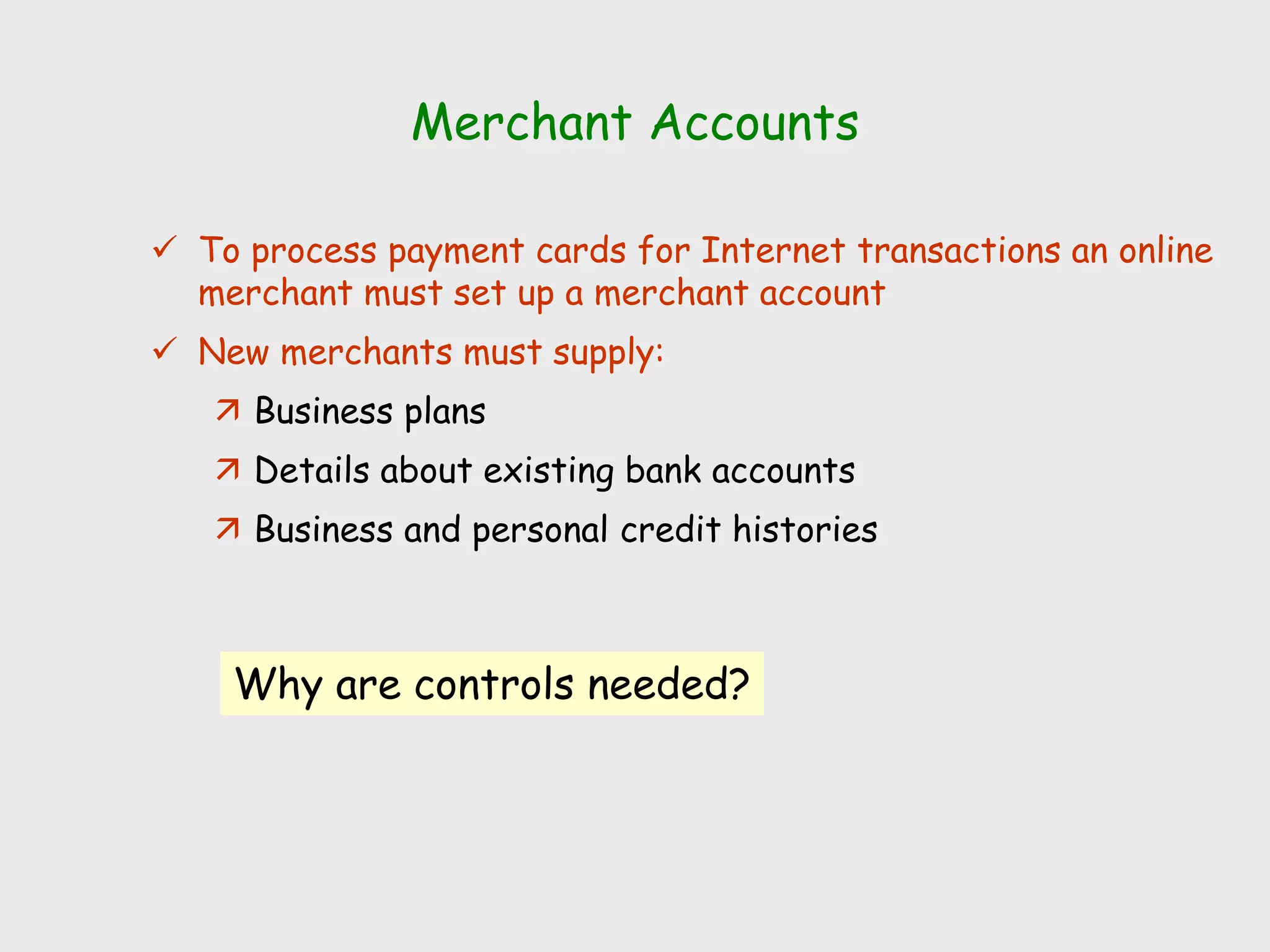 Merchant Accounts
 To process payment cards for Internet transactions an online
merchant must set up a merchant account
 New merchants must supply:
 Business plans
 Details about existing bank accounts
 Business and personal credit histories
Why are controls needed?
 