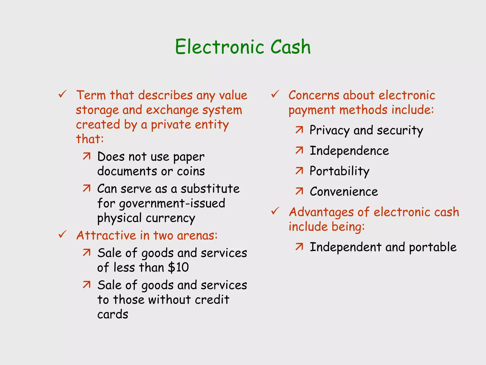 Electronic Cash
 Term that describes any value
storage and exchange system
created by a private entity
that:
 Does not use paper
documents or coins
 Can serve as a substitute
for government-issued
physical currency
 Attractive in two arenas:
 Sale of goods and services
of less than $10
 Sale of goods and services
to those without credit
cards
 Concerns about electronic
payment methods include:
 Privacy and security
 Independence
 Portability
 Convenience
 Advantages of electronic cash
include being:
 Independent and portable
 