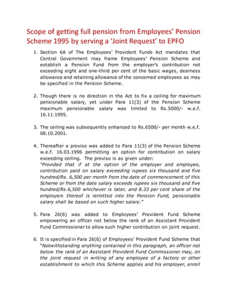 Scope of getting full pension from Employees’ Pension
Scheme 1995 by serving a ‘Joint Request’ to EPFO
1. Section 6A of The Employees’ Provident Funds Act mandates that
Central Government may frame Employees’ Pension Scheme and
establish a Pension Fund from the employer’s contribution not
exceeding eight and one-third per cent of the basic wages, dearness
allowance and retaining allowance of the concerned employees as may
be specified in the Pension Scheme.
2. Though there is no direction in the Act to fix a ceiling for maximum
pensionable salary, yet under Para 11(3) of the Pension Scheme
maximum pensionable salary was limited to Rs.5000/- w.e.f.
16.11.1995.
3. The ceiling was subsequently enhanced to Rs.6500/- per month w.e.f.
08.10.2001.
4. Thereafter a proviso was added to Para 11(3) of the Pension Scheme
w.e.f. 16.03.1996 permitting an option for contribution on salary
exceeding ceiling. The proviso is as given under:
“Provided that if at the option of the employer and employee,
contribution paid on salary exceeding rupees six thousand and five
hundred/Rs. 6,500 per month from the date of commencement of this
Scheme or from the date salary exceeds rupees six thousand and five
hundred/Rs.6,500 whichever is later, and 8.33 per cent share of the
employers thereof is remitted into the Pension Fund, pensionable
salary shall be based on such higher salary.”
5. Para 26(6) was added to Employees’ Provident Fund Scheme
empowering an officer not below the rank of an Assistant Provident
Fund Commissioner to allow such higher contribution on joint request.
6. It is specified in Para 26(6) of Employees’ Provident Fund Scheme that
“Notwithstanding anything contained in this paragraph, an officer not
below the rank of an Assistant Provident Fund Commissioner may, on
the joint request in writing of any employee of a factory or other
establishment to which this Scheme applies and his employer, enroll
 