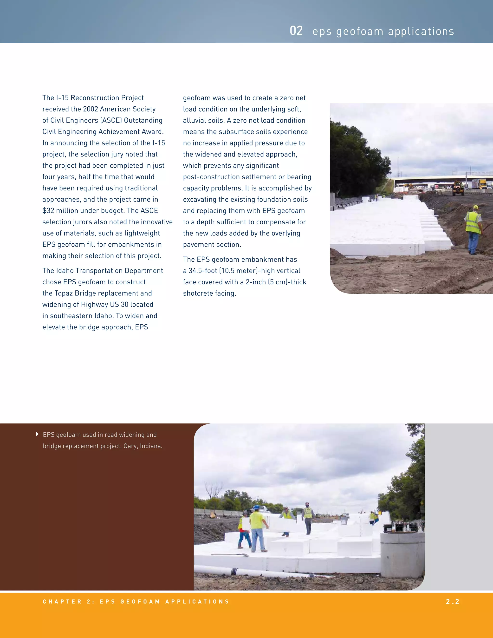 c h a p t e r 2 : EPS g e o f o a m a p p l i c a t i o n s 2 . 2
02 eps geofoam applications
EPS geofoam used in road widening and
bridge replacement project, Gary, Indiana.
The I-15 Reconstruction Project
received the 2002 American Society
of Civil Engineers (ASCE) Outstanding
Civil Engineering Achievement Award.
In announcing the selection of the I-15
project, the selection jury noted that
the project had been completed in just
four years, half the time that would
have been required using traditional
approaches, and the project came in
$32 million under budget. The ASCE
selection jurors also noted the innovative
use of materials, such as lightweight
EPS geofoam fill for embankments in
making their selection of this project.
The Idaho Transportation Department
chose EPS geofoam to construct
the Topaz Bridge replacement and
widening of Highway US 30 located
in southeastern Idaho. To widen and
elevate the bridge approach, EPS
geofoam was used to create a zero net
load condition on the underlying soft,
alluvial soils. A zero net load condition
means the subsurface soils experience
no increase in applied pressure due to
the widened and elevated approach,
which prevents any significant
post-construction settlement or bearing
capacity problems. It is accomplished by
excavating the existing foundation soils
and replacing them with EPS geofoam
to a depth sufficient to compensate for
the new loads added by the overlying
pavement section.
The EPS geofoam embankment has
a 34.5-foot (10.5 meter)-high vertical
face covered with a 2-inch (5 cm)-thick
shotcrete facing.
 