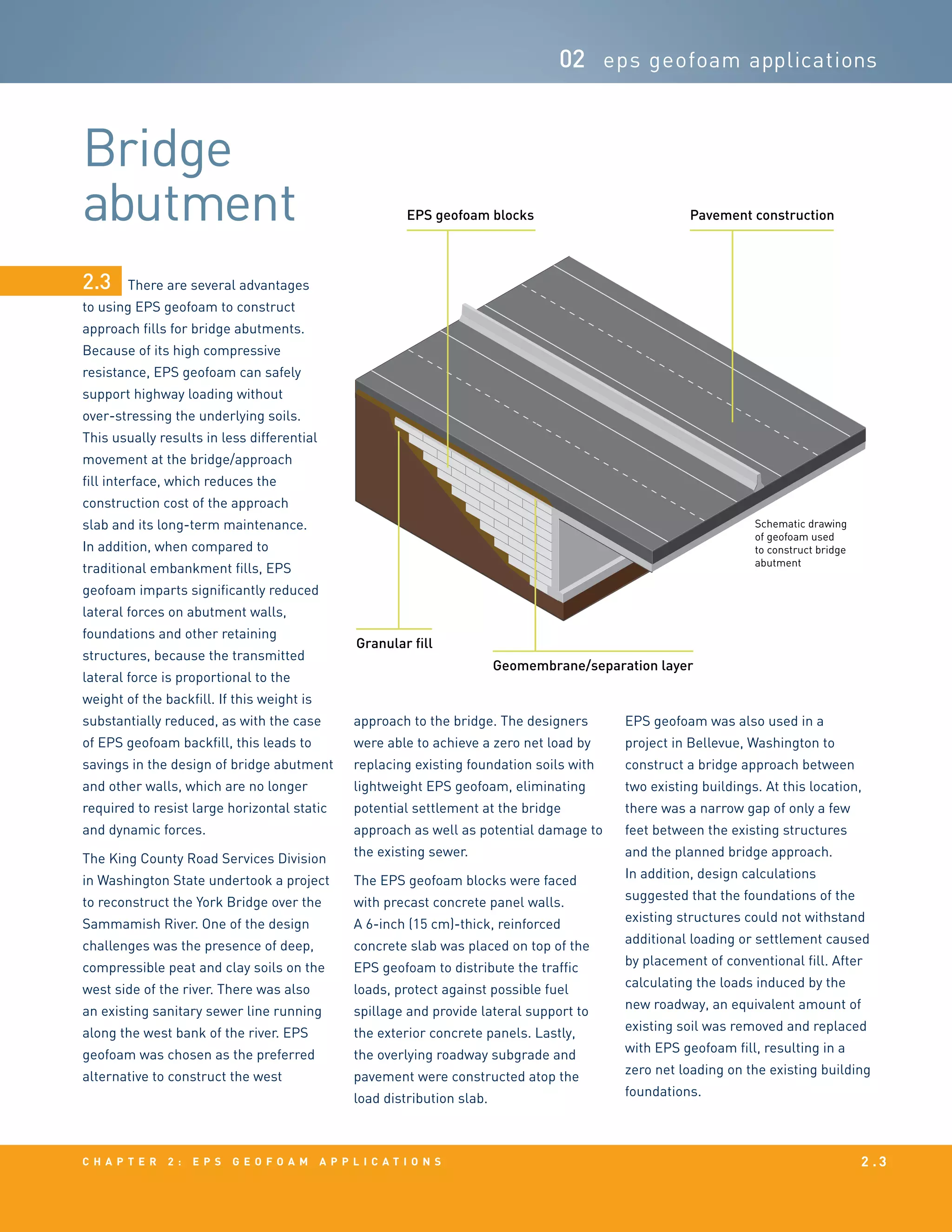 c h a p t e r 2 : EPS g e o f o a m a p p l i c a t i o n s 2 . 3
Bridge
abutment
02 eps geofoam applications
There are several advantages
to using EPS geofoam to construct
approach fills for bridge abutments.
Because of its high compressive
resistance, EPS geofoam can safely
support highway loading without
over-stressing the underlying soils.
This usually results in less differential
movement at the bridge/approach
fill interface, which reduces the
construction cost of the approach
slab and its long-term maintenance.
In addition, when compared to
traditional embankment fills, EPS
geofoam imparts significantly reduced
lateral forces on abutment walls,
foundations and other retaining
structures, because the transmitted
lateral force is proportional to the
weight of the backfill. If this weight is
substantially reduced, as with the case
of EPS geofoam backfill, this leads to
savings in the design of bridge abutment
and other walls, which are no longer
required to resist large horizontal static
and dynamic forces.
The King County Road Services Division
in Washington State undertook a project
to reconstruct the York Bridge over the
Sammamish River. One of the design
challenges was the presence of deep,
compressible peat and clay soils on the
west side of the river. There was also
an existing sanitary sewer line running
along the west bank of the river. EPS
geofoam was chosen as the preferred
alternative to construct the west
approach to the bridge. The designers
were able to achieve a zero net load by
replacing existing foundation soils with
lightweight EPS geofoam, eliminating
potential settlement at the bridge
approach as well as potential damage to
the existing sewer.
The EPS geofoam blocks were faced
with precast concrete panel walls.
A 6-inch (15 cm)-thick, reinforced
concrete slab was placed on top of the
EPS geofoam to distribute the traffic
loads, protect against possible fuel
spillage and provide lateral support to
the exterior concrete panels. Lastly,
the overlying roadway subgrade and
pavement were constructed atop the
load distribution slab.
EPS geofoam was also used in a
project in Bellevue, Washington to
construct a bridge approach between
two existing buildings. At this location,
there was a narrow gap of only a few
feet between the existing structures
and the planned bridge approach.
In addition, design calculations
suggested that the foundations of the
existing structures could not withstand
additional loading or settlement caused
by placement of conventional fill. After
calculating the loads induced by the
new roadway, an equivalent amount of
existing soil was removed and replaced
with EPS geofoam fill, resulting in a
zero net loading on the existing building
foundations.
2.3
Schematic drawing
of geofoam used
to construct bridge
abutment
Pavement constructionEPS geofoam blocks
Geomembrane/separation layer
Granular fill
 