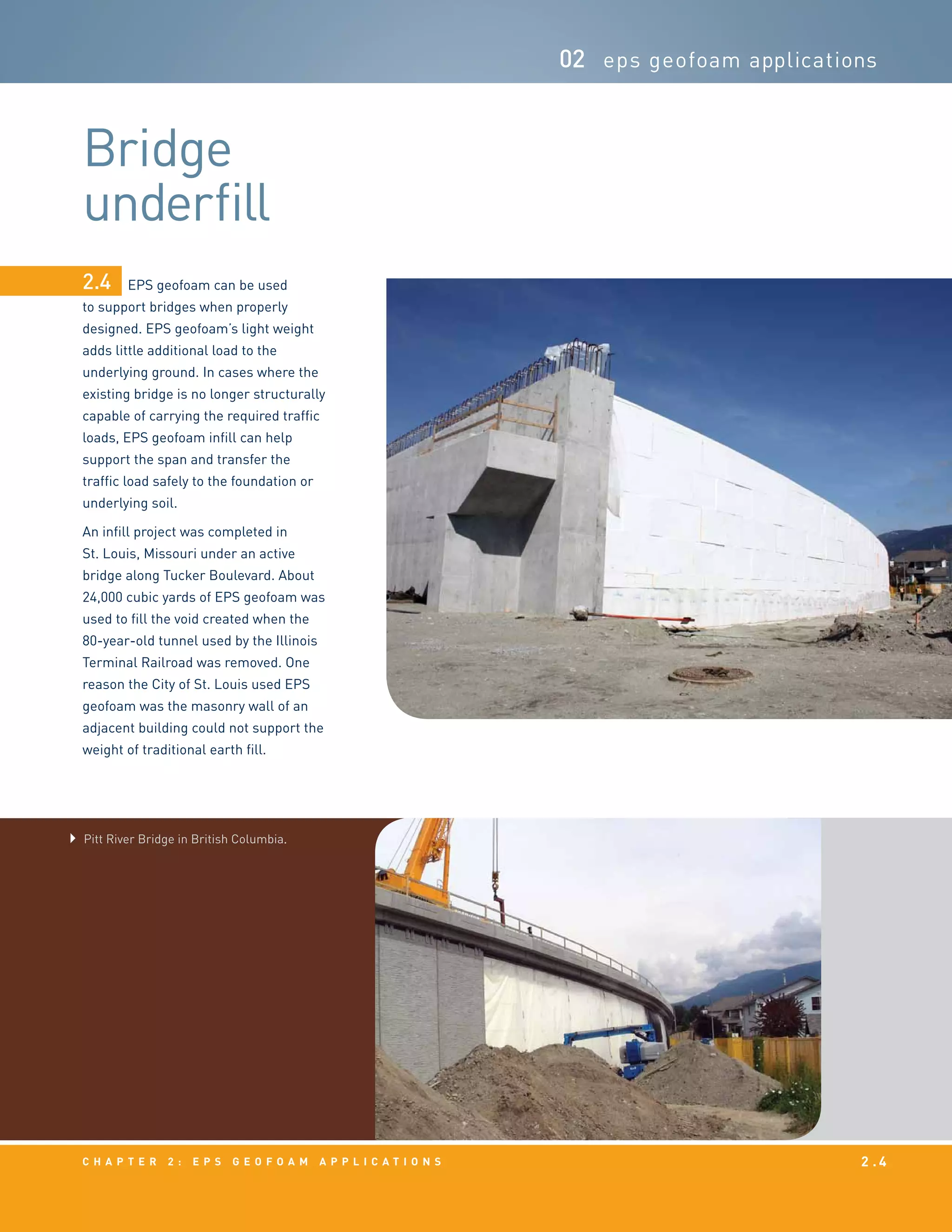 c h a p t e r 2 : EPS g e o f o a m a p p l i c a t i o n s 2 . 4
Bridge
underfill
02 eps geofoam applications
EPS geofoam can be used
to support bridges when properly
designed. EPS geofoam’s light weight
adds little additional load to the
underlying ground. In cases where the
existing bridge is no longer structurally
capable of carrying the required traffic
loads, EPS geofoam infill can help
support the span and transfer the
traffic load safely to the foundation or
underlying soil.
An infill project was completed in
St. Louis, Missouri under an active
bridge along Tucker Boulevard. About
24,000 cubic yards of EPS geofoam was
used to fill the void created when the
80-year-old tunnel used by the Illinois
Terminal Railroad was removed. One
reason the City of St. Louis used EPS
geofoam was the masonry wall of an
adjacent building could not support the
weight of traditional earth fill.
2.4
Pitt River Bridge in British Columbia.
 