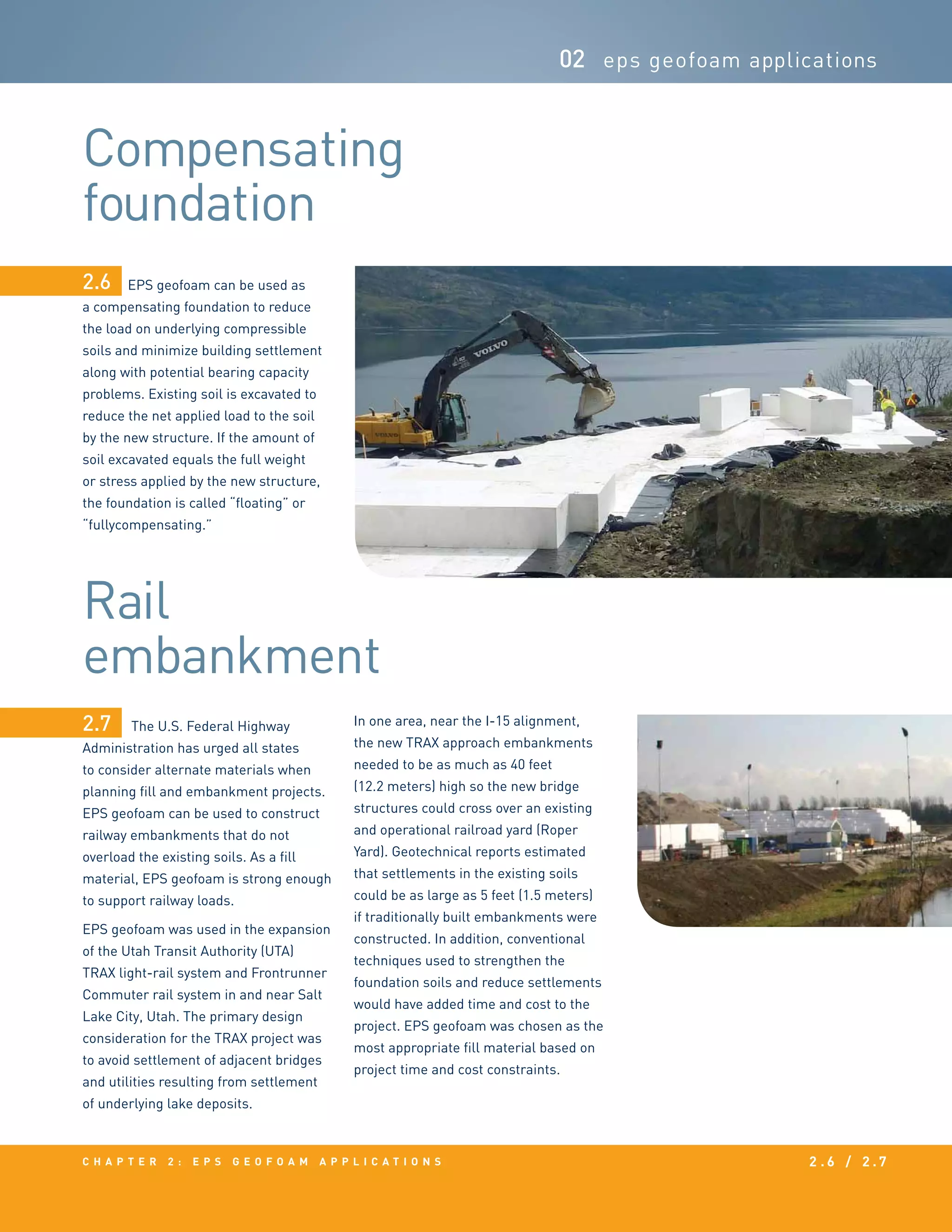 c h a p t e r 2 : EPS g e o f o a m a p p l i c a t i o n s 2 . 6 / 2 . 7
Compensating
foundation
Rail
embankment
02 eps geofoam applications
EPS geofoam can be used as
a compensating foundation to reduce
the load on underlying compressible
soils and minimize building settlement
along with potential bearing capacity
problems. Existing soil is excavated to
reduce the net applied load to the soil
by the new structure. If the amount of
soil excavated equals the full weight
or stress applied by the new structure,
the foundation is called “floating” or
“fullycompensating.”
The U.S. Federal Highway
Administration has urged all states
to consider alternate materials when
planning fill and embankment projects.
EPS geofoam can be used to construct
railway embankments that do not
overload the existing soils. As a fill
material, EPS geofoam is strong enough
to support railway loads.
EPS geofoam was used in the expansion
of the Utah Transit Authority (UTA)
TRAX light-rail system and Frontrunner
Commuter rail system in and near Salt
Lake City, Utah. The primary design
consideration for the TRAX project was
to avoid settlement of adjacent bridges
and utilities resulting from settlement
of underlying lake deposits.
In one area, near the I-15 alignment,
the new TRAX approach embankments
needed to be as much as 40 feet
(12.2 meters) high so the new bridge
structures could cross over an existing
and operational railroad yard (Roper
Yard). Geotechnical reports estimated
that settlements in the existing soils
could be as large as 5 feet (1.5 meters)
if traditionally built embankments were
constructed. In addition, conventional
techniques used to strengthen the
foundation soils and reduce settlements
would have added time and cost to the
project. EPS geofoam was chosen as the
most appropriate fill material based on
project time and cost constraints.
2.6
2.7
 