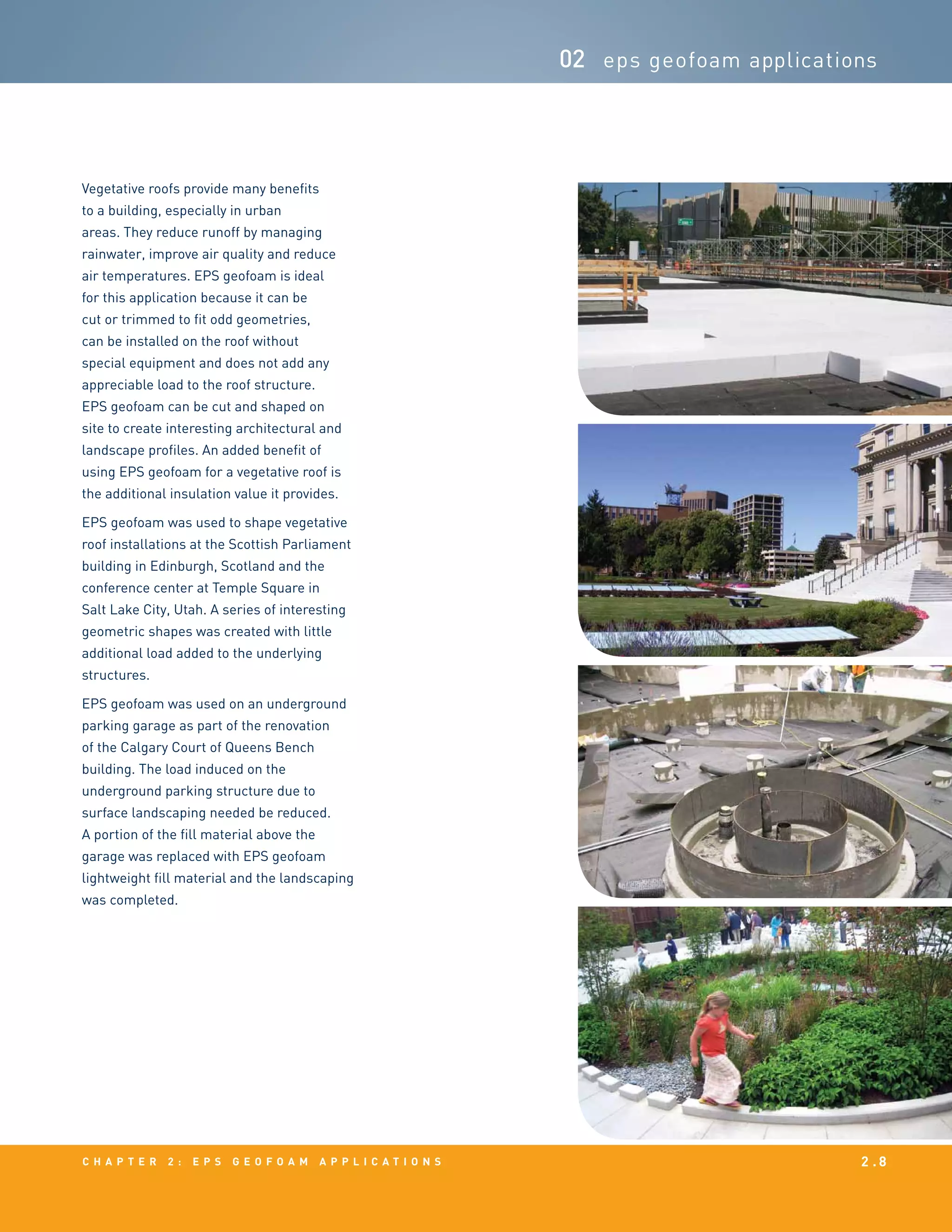 c h a p t e r 2 : EPS g e o f o a m a p p l i c a t i o n s 2 . 8
02 eps geofoam applications
Vegetative roofs provide many benefits
to a building, especially in urban
areas. They reduce runoff by managing
rainwater, improve air quality and reduce
air temperatures. EPS geofoam is ideal
for this application because it can be
cut or trimmed to fit odd geometries,
can be installed on the roof without
special equipment and does not add any
appreciable load to the roof structure.
EPS geofoam can be cut and shaped on
site to create interesting architectural and
landscape profiles. An added benefit of
using EPS geofoam for a vegetative roof is
the additional insulation value it provides.
EPS geofoam was used to shape vegetative
roof installations at the Scottish Parliament
building in Edinburgh, Scotland and the
conference center at Temple Square in
Salt Lake City, Utah. A series of interesting
geometric shapes was created with little
additional load added to the underlying
structures.
EPS geofoam was used on an underground
parking garage as part of the renovation
of the Calgary Court of Queens Bench
building. The load induced on the
underground parking structure due to
surface landscaping needed be reduced.
A portion of the fill material above the
garage was replaced with EPS geofoam
lightweight fill material and the landscaping
was completed.
 