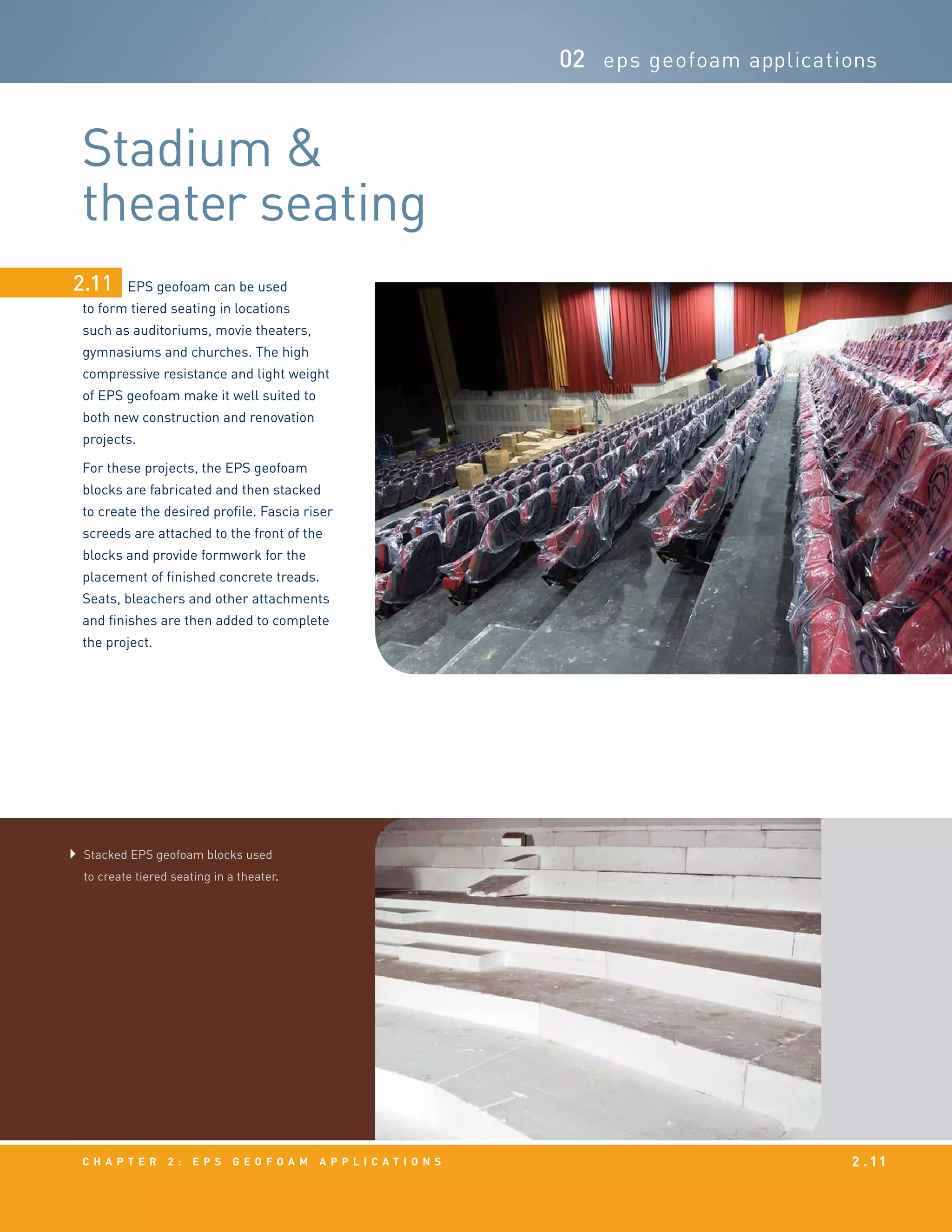 c h a p t e r 2 : EPS g e o f o a m a p p l i c a t i o n s 2 . 11
02 eps geofoam applications
EPS geofoam can be used
to form tiered seating in locations
such as auditoriums, movie theaters,
gymnasiums and churches. The high
compressive resistance and light weight
of EPS geofoam make it well suited to
both new construction and renovation
projects.
For these projects, the EPS geofoam
blocks are fabricated and then stacked
to create the desired profile. Fascia riser
screeds are attached to the front of the
blocks and provide formwork for the
placement of finished concrete treads.
Seats, bleachers and other attachments
and finishes are then added to complete
the project.
2.11
Stadium &
theater seating
Stacked EPS geofoam blocks used
to create tiered seating in a theater.
 