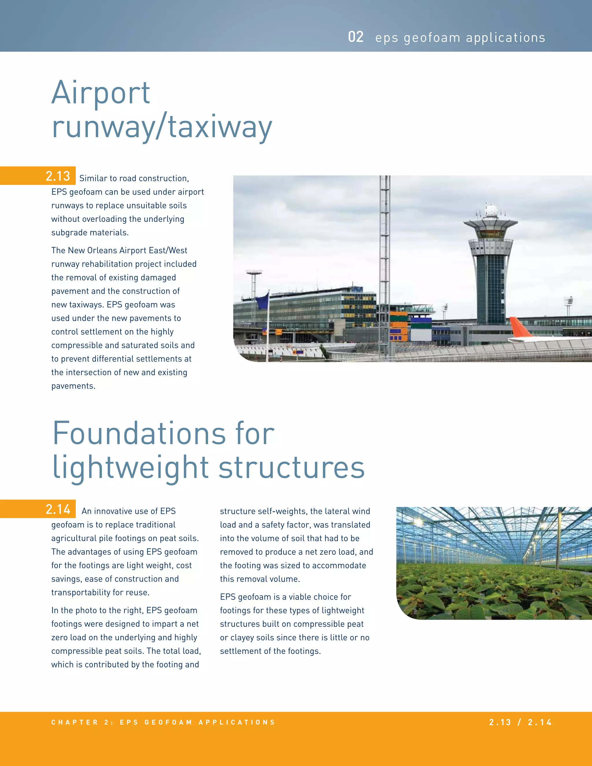 c h a p t e r 2 : EPS g e o f o a m a p p l i c a t i o n s 2 . 13 / 2 . 1 4
02 eps geofoam applications
Similar to road construction,
EPS geofoam can be used under airport
runways to replace unsuitable soils
without overloading the underlying
subgrade materials.
The New Orleans Airport East/West
runway rehabilitation project included
the removal of existing damaged
pavement and the construction of
new taxiways. EPS geofoam was
used under the new pavements to
control settlement on the highly
compressible and saturated soils and
to prevent differential settlements at
the intersection of new and existing
pavements.
An innovative use of EPS
geofoam is to replace traditional
agricultural pile footings on peat soils.
The advantages of using EPS geofoam
for the footings are light weight, cost
savings, ease of construction and
transportability for reuse.
In the photo to the right, EPS geofoam
footings were designed to impart a net
zero load on the underlying and highly
compressible peat soils. The total load,
which is contributed by the footing and
2.13
Airport
runway/taxiway
Foundations for
lightweight structures
2.14 structure self-weights, the lateral wind
load and a safety factor, was translated
into the volume of soil that had to be
removed to produce a net zero load, and
the footing was sized to accommodate
this removal volume.
EPS geofoam is a viable choice for
footings for these types of lightweight
structures built on compressible peat
or clayey soils since there is little or no
settlement of the footings.
 