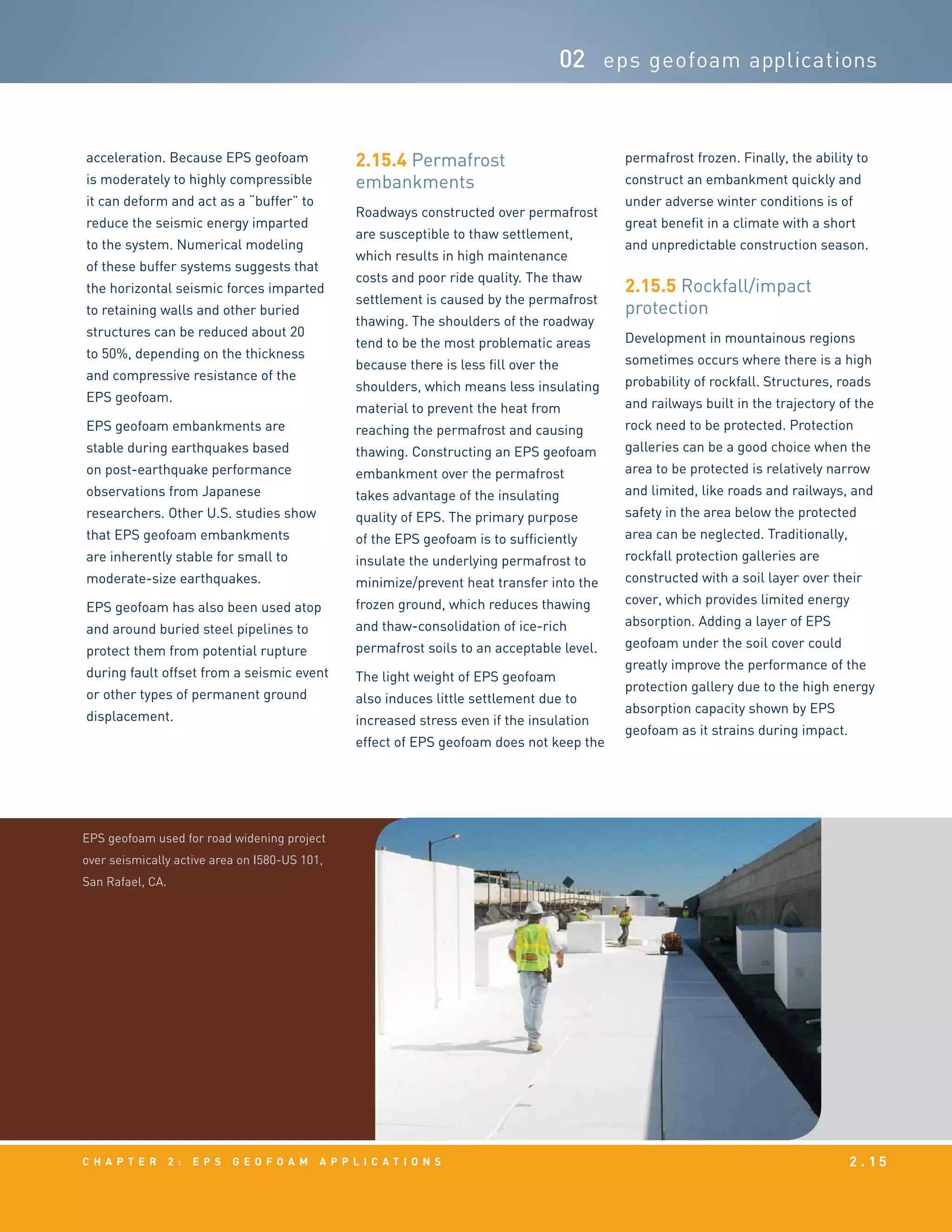 c h a p t e r 2 : EPS g e o f o a m a p p l i c a t i o n s 2 . 1 5
02 eps geofoam applications
acceleration. Because EPS geofoam
is moderately to highly compressible
it can deform and act as a “buffer” to
reduce the seismic energy imparted
to the system. Numerical modeling
of these buffer systems suggests that
the horizontal seismic forces imparted
to retaining walls and other buried
structures can be reduced about 20
to 50%, depending on the thickness
and compressive resistance of the
EPS geofoam.
EPS geofoam embankments are
stable during earthquakes based
on post-earthquake performance
observations from Japanese
researchers. Other U.S. studies show
that EPS geofoam embankments
are inherently stable for small to
moderate-size earthquakes.
EPS geofoam has also been used atop
and around buried steel pipelines to
protect them from potential rupture
during fault offset from a seismic event
or other types of permanent ground
displacement.
2.15.4	Permafrost
embankments
Roadways constructed over permafrost
are susceptible to thaw settlement,
which results in high maintenance
costs and poor ride quality. The thaw
settlement is caused by the permafrost
thawing. The shoulders of the roadway
tend to be the most problematic areas
because there is less fill over the
shoulders, which means less insulating
material to prevent the heat from
reaching the permafrost and causing
thawing. Constructing an EPS geofoam
embankment over the permafrost
takes advantage of the insulating
quality of EPS. The primary purpose
of the EPS geofoam is to sufficiently
insulate the underlying permafrost to
minimize/prevent heat transfer into the
frozen ground, which reduces thawing
and thaw-consolidation of ice-rich
permafrost soils to an acceptable level.
The light weight of EPS geofoam
also induces little settlement due to
increased stress even if the insulation
effect of EPS geofoam does not keep the
permafrost frozen. Finally, the ability to
construct an embankment quickly and
under adverse winter conditions is of
great benefit in a climate with a short
and unpredictable construction season.
2.15.5	Rockfall/impact
protection
Development in mountainous regions
sometimes occurs where there is a high
probability of rockfall. Structures, roads
and railways built in the trajectory of the
rock need to be protected. Protection
galleries can be a good choice when the
area to be protected is relatively narrow
and limited, like roads and railways, and
safety in the area below the protected
area can be neglected. Traditionally,
rockfall protection galleries are
constructed with a soil layer over their
cover, which provides limited energy
absorption. Adding a layer of EPS
geofoam under the soil cover could
greatly improve the performance of the
protection gallery due to the high energy
absorption capacity shown by EPS
geofoam as it strains during impact.
EPS geofoam used for road widening project
over seismically active area on I580-US 101,
San Rafael, CA.
 