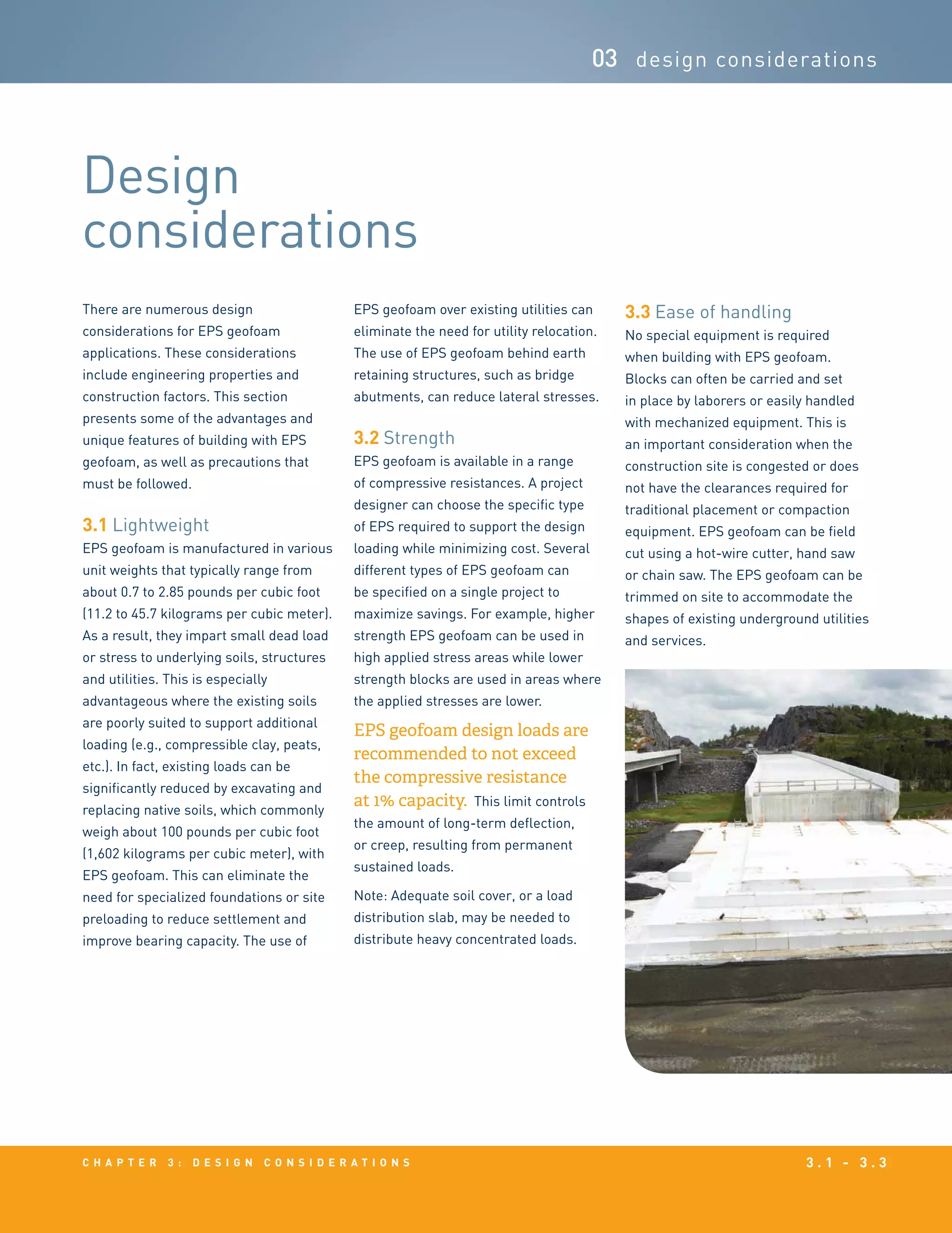 c h a p t e r 3 : D e s i g n c o n s i d e r a t i o n s 3 . 1 - 3 . 3
03 design considerations
Design
considerations
There are numerous design
considerations for EPS geofoam
applications. These considerations
include engineering properties and
construction factors. This section
presents some of the advantages and
unique features of building with EPS
geofoam, as well as precautions that
must be followed.
3.1 Lightweight	
EPS geofoam is manufactured in various
unit weights that typically range from
about 0.7 to 2.85 pounds per cubic foot
(11.2 to 45.7 kilograms per cubic meter).
As a result, they impart small dead load
or stress to underlying soils, structures
and utilities. This is especially
advantageous where the existing soils
are poorly suited to support additional
loading (e.g., compressible clay, peats,
etc.). In fact, existing loads can be
significantly reduced by excavating and
replacing native soils, which commonly
weigh about 100 pounds per cubic foot
(1,602 kilograms per cubic meter), with
EPS geofoam. This can eliminate the
need for specialized foundations or site
preloading to reduce settlement and
improve bearing capacity. The use of
EPS geofoam over existing utilities can
eliminate the need for utility relocation.
The use of EPS geofoam behind earth
retaining structures, such as bridge
abutments, can reduce lateral stresses.
3.2 Strength	
EPS geofoam is available in a range
of compressive resistances. A project
designer can choose the specific type
of EPS required to support the design
loading while minimizing cost. Several
different types of EPS geofoam can
be specified on a single project to
maximize savings. For example, higher
strength EPS geofoam can be used in
high applied stress areas while lower
strength blocks are used in areas where
the applied stresses are lower.
EPS geofoam design loads are
recommended to not exceed
the compressive resistance
at 1% capacity. This limit controls
the amount of long-term deflection,
or creep, resulting from permanent
sustained loads.
Note: Adequate soil cover, or a load
distribution slab, may be needed to
distribute heavy concentrated loads.
3.3 Ease of handling
No special equipment is required
when building with EPS geofoam.
Blocks can often be carried and set
in place by laborers or easily handled
with mechanized equipment. This is
an important consideration when the
construction site is congested or does
not have the clearances required for
traditional placement or compaction
equipment. EPS geofoam can be field
cut using a hot-wire cutter, hand saw
or chain saw. The EPS geofoam can be
trimmed on site to accommodate the
shapes of existing underground utilities
and services.
 