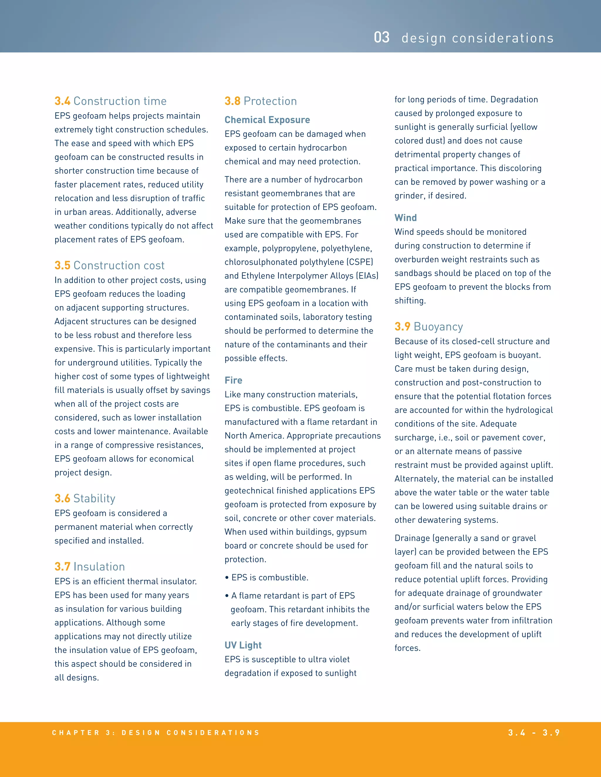 c h a p t e r 3 : D e s i g n c o n s i d e r a t i o n s 3 . 4 - 3 . 9
03 design considerations
3.4 Construction time
EPS geofoam helps projects maintain
extremely tight construction schedules.
The ease and speed with which EPS
geofoam can be constructed results in
shorter construction time because of
faster placement rates, reduced utility
relocation and less disruption of traffic
in urban areas. Additionally, adverse
weather conditions typically do not affect
placement rates of EPS geofoam.
3.5 Construction cost
In addition to other project costs, using
EPS geofoam reduces the loading
on adjacent supporting structures.
Adjacent structures can be designed
to be less robust and therefore less
expensive. This is particularly important
for underground utilities. Typically the
higher cost of some types of lightweight
fill materials is usually offset by savings
when all of the project costs are
considered, such as lower installation
costs and lower maintenance. Available
in a range of compressive resistances,
EPS geofoam allows for economical
project design.
3.6 Stability
EPS geofoam is considered a
permanent material when correctly
specified and installed.
3.7 Insulation
EPS is an efficient thermal insulator.
EPS has been used for many years
as insulation for various building
applications. Although some
applications may not directly utilize
the insulation value of EPS geofoam,
this aspect should be considered in
all designs.
3.8 Protection
Chemical Exposure
EPS geofoam can be damaged when
exposed to certain hydrocarbon
chemical and may need protection.
There are a number of hydrocarbon
resistant geomembranes that are
suitable for protection of EPS geofoam.
Make sure that the geomembranes
used are compatible with EPS. For
example, polypropylene, polyethylene,
chlorosulphonated polythylene (CSPE)
and Ethylene Interpolymer Alloys (EIAs)
are compatible geomembranes. If
using EPS geofoam in a location with
contaminated soils, laboratory testing
should be performed to determine the
nature of the contaminants and their
possible effects.
Fire
Like many construction materials,
EPS is combustible. EPS geofoam is
manufactured with a flame retardant in
North America. Appropriate precautions
should be implemented at project
sites if open flame procedures, such
as welding, will be performed. In
geotechnical finished applications EPS
geofoam is protected from exposure by
soil, concrete or other cover materials.
When used within buildings, gypsum
board or concrete should be used for
protection.
• EPS is combustible.
• A flame retardant is part of EPS
geofoam. This retardant inhibits the
early stages of fire development.
UV Light
EPS is susceptible to ultra violet
degradation if exposed to sunlight
for long periods of time. Degradation
caused by prolonged exposure to
sunlight is generally surficial (yellow
colored dust) and does not cause
detrimental property changes of
practical importance. This discoloring
can be removed by power washing or a
grinder, if desired.
Wind
Wind speeds should be monitored
during construction to determine if
overburden weight restraints such as
sandbags should be placed on top of the
EPS geofoam to prevent the blocks from
shifting.
3.9 Buoyancy
Because of its closed-cell structure and
light weight, EPS geofoam is buoyant.
Care must be taken during design,
construction and post-construction to
ensure that the potential flotation forces
are accounted for within the hydrological
conditions of the site. Adequate
surcharge, i.e., soil or pavement cover,
or an alternate means of passive
restraint must be provided against uplift.
Alternately, the material can be installed
above the water table or the water table
can be lowered using suitable drains or
other dewatering systems.
Drainage (generally a sand or gravel
layer) can be provided between the EPS
geofoam fill and the natural soils to
reduce potential uplift forces. Providing
for adequate drainage of groundwater
and/or surficial waters below the EPS
geofoam prevents water from infiltration
and reduces the development of uplift
forces.
 