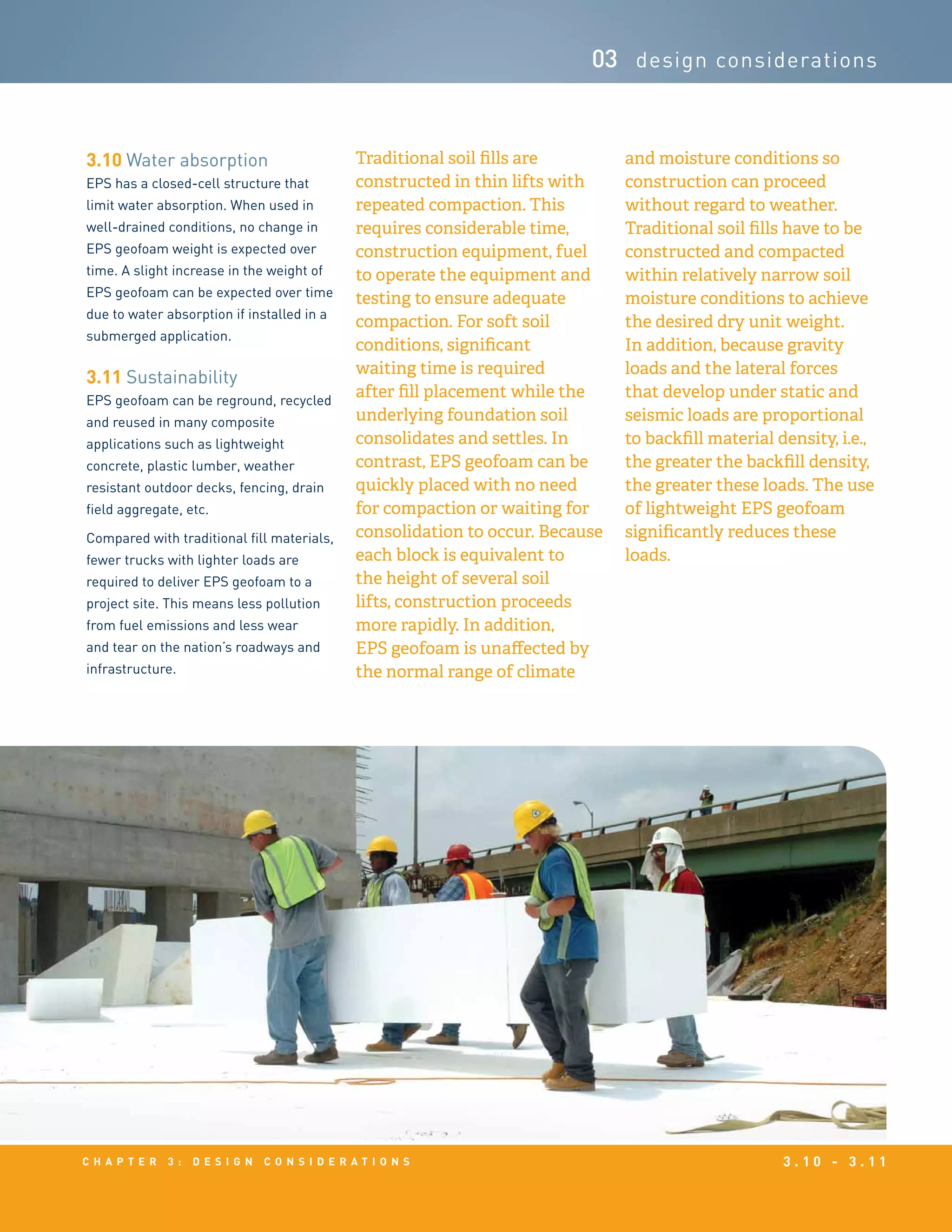 c h a p t e r 3 : D e s i g n c o n s i d e r a t i o n s 3 . 1 0 - 3 . 1 1
03 design considerations
3.10 Water absorption
EPS has a closed-cell structure that
limit water absorption. When used in
well-drained conditions, no change in
EPS geofoam weight is expected over
time. A slight increase in the weight of
EPS geofoam can be expected over time
due to water absorption if installed in a
submerged application.
3.11 Sustainability
EPS geofoam can be reground, recycled
and reused in many composite
applications such as lightweight
concrete, plastic lumber, weather
resistant outdoor decks, fencing, drain
field aggregate, etc.
Compared with traditional fill materials,
fewer trucks with lighter loads are
required to deliver EPS geofoam to a
project site. This means less pollution
from fuel emissions and less wear
and tear on the nation’s roadways and
infrastructure.
Traditional soil fills are
constructed in thin lifts with
repeated compaction. This
requires considerable time,
construction equipment, fuel
to operate the equipment and
testing to ensure adequate
compaction. For soft soil
conditions, significant
waiting time is required
after fill placement while the
underlying foundation soil
consolidates and settles. In
contrast, EPS geofoam can be
quickly placed with no need
for compaction or waiting for
consolidation to occur. Because
each block is equivalent to
the height of several soil
lifts, construction proceeds
more rapidly. In addition,
EPS geofoam is unaffected by
the normal range of climate
and moisture conditions so
construction can proceed
without regard to weather.
Traditional soil fills have to be
constructed and compacted
within relatively narrow soil
moisture conditions to achieve
the desired dry unit weight.
In addition, because gravity
loads and the lateral forces
that develop under static and
seismic loads are proportional
to backfill material density, i.e.,
the greater the backfill density,
the greater these loads. The use
of lightweight EPS geofoam
significantly reduces these
loads.
 