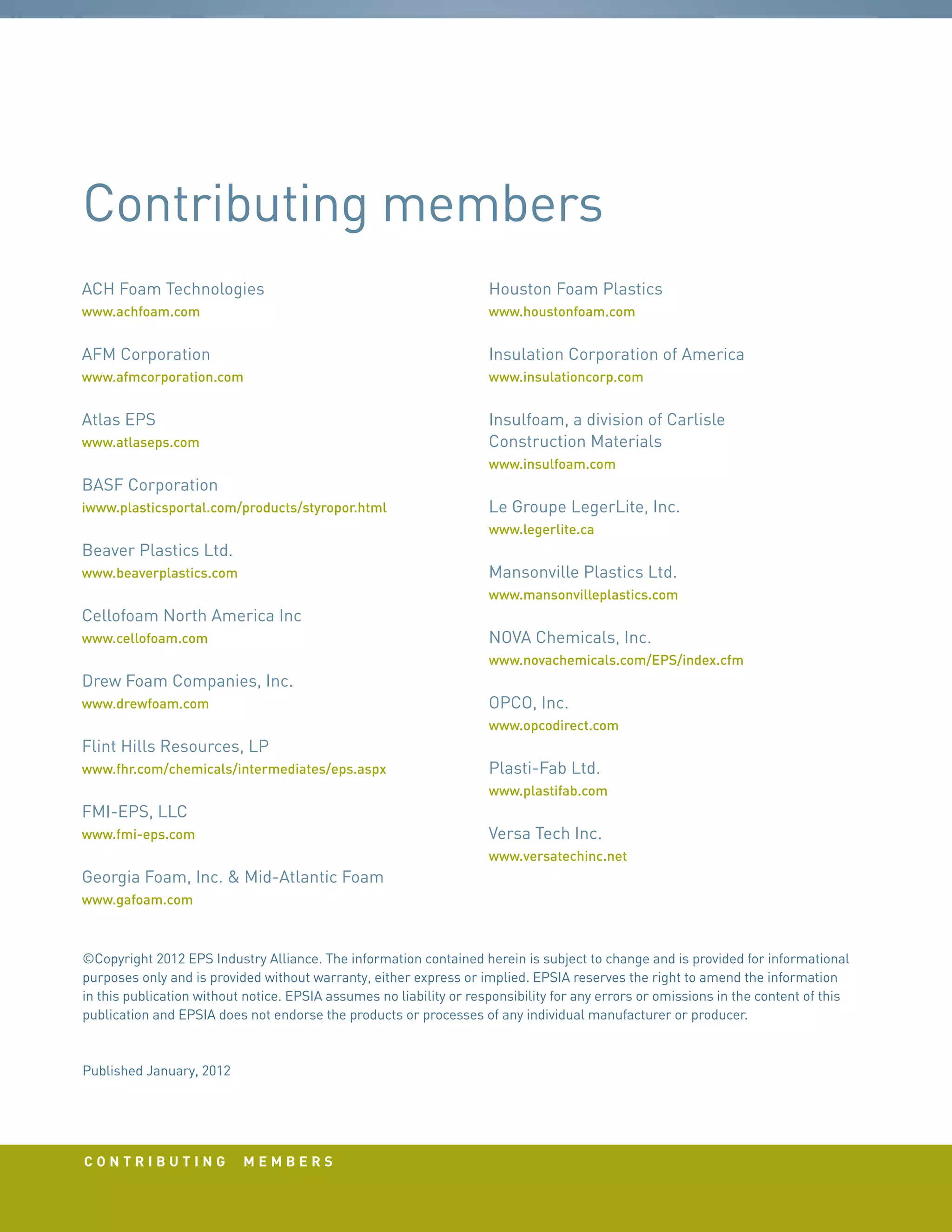 c o n t r i b u t i n g m e m b e r s
ACH Foam Technologies
www.achfoam.com
AFM Corporation
www.afmcorporation.com
Atlas EPS
www.atlaseps.com
BASF Corporation
iwww.plasticsportal.com/products/styropor.html
Beaver Plastics Ltd.
www.beaverplastics.com
Cellofoam North America Inc
www.cellofoam.com
Drew Foam Companies, Inc.
www.drewfoam.com
Flint Hills Resources, LP
www.fhr.com/chemicals/intermediates/eps.aspx
FMI-EPS, LLC
www.fmi-eps.com
Georgia Foam, Inc.  Mid-Atlantic Foam
www.gafoam.com
Houston Foam Plastics
www.houstonfoam.com
Insulation Corporation of America
www.insulationcorp.com
Insulfoam, a division of Carlisle
Construction Materials
www.insulfoam.com
Le Groupe LegerLite, Inc.
www.legerlite.ca
Mansonville Plastics Ltd.
www.mansonvilleplastics.com
NOVA Chemicals, Inc.
www.novachemicals.com/EPS/index.cfm
OPCO, Inc.
www.opcodirect.com
Plasti-Fab Ltd.
www.plastifab.com
Versa Tech Inc.
www.versatechinc.net
©Copyright 2012 EPS Industry Alliance. The information contained herein is subject to change and is provided for informational
purposes only and is provided without warranty, either express or implied. EPSIA reserves the right to amend the information
in this publication without notice. EPSIA assumes no liability or responsibility for any errors or omissions in the content of this
publication and EPSIA does not endorse the products or processes of any individual manufacturer or producer.
Published January, 2012
Contributing members
 