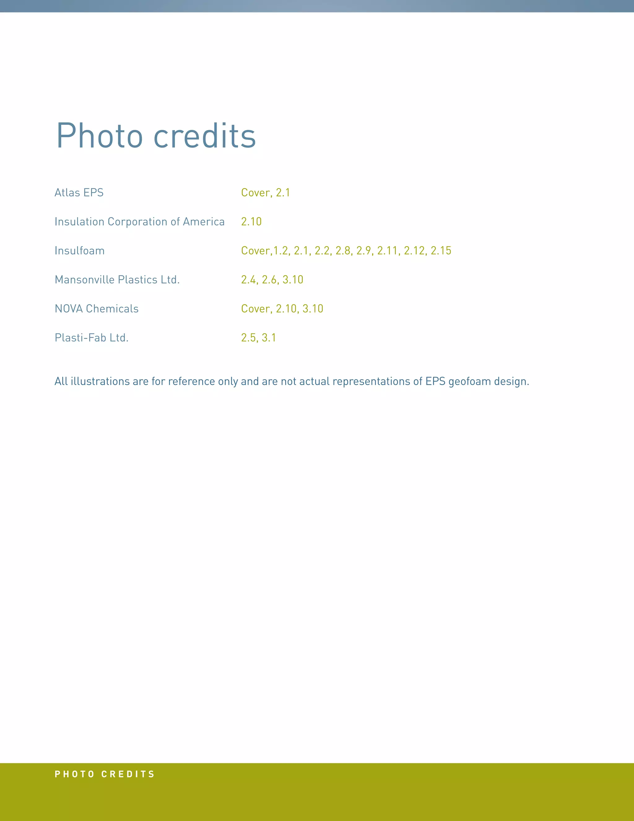 PHOTO CREDITS
Photo credits
Atlas EPS		 Cover, 2.1
Insulation Corporation of America	 2.10
Insulfoam		 Cover,1.2, 2.1, 2.2, 2.8, 2.9, 2.11, 2.12, 2.15
Mansonville Plastics Ltd.		 2.4, 2.6, 3.10
NOVA Chemicals		 Cover, 2.10, 3.10
Plasti-Fab Ltd.		 2.5, 3.1
All illustrations are for reference only and are not actual representations of EPS geofoam design.
 