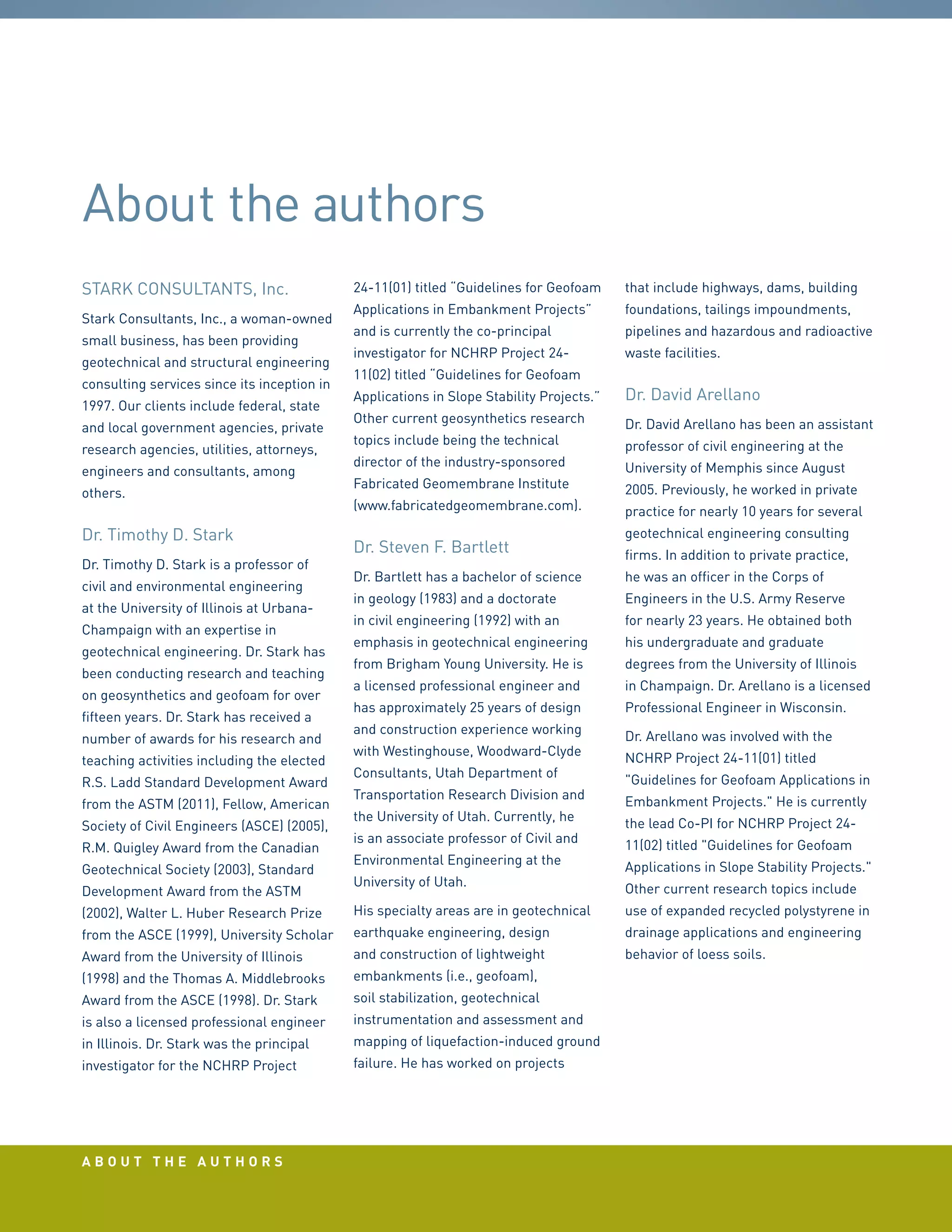 a b o u t t h e a u t h o r s
STARK CONSULTANTS, Inc.
Stark Consultants, Inc., a woman-owned
small business, has been providing
geotechnical and structural engineering
consulting services since its inception in
1997. Our clients include federal, state
and local government agencies, private
research agencies, utilities, attorneys,
engineers and consultants, among
others.
Dr. Timothy D. Stark
Dr. Timothy D. Stark is a professor of
civil and environmental engineering
at the University of Illinois at Urbana-
Champaign with an expertise in
geotechnical engineering. Dr. Stark has
been conducting research and teaching
on geosynthetics and geofoam for over
fifteen years. Dr. Stark has received a
number of awards for his research and
teaching activities including the elected
R.S. Ladd Standard Development Award
from the ASTM (2011), Fellow, American
Society of Civil Engineers (ASCE) (2005),
R.M. Quigley Award from the Canadian
Geotechnical Society (2003), Standard
Development Award from the ASTM
(2002), Walter L. Huber Research Prize
from the ASCE (1999), University Scholar
Award from the University of Illinois
(1998) and the Thomas A. Middlebrooks
Award from the ASCE (1998). Dr. Stark
is also a licensed professional engineer
in Illinois. Dr. Stark was the principal
investigator for the NCHRP Project
24-11(01) titled “Guidelines for Geofoam
Applications in Embankment Projects”
and is currently the co-principal
investigator for NCHRP Project 24-
11(02) titled “Guidelines for Geofoam
Applications in Slope Stability Projects.”
Other current geosynthetics research
topics include being the technical
director of the industry-sponsored
Fabricated Geomembrane Institute
(www.fabricatedgeomembrane.com).
Dr. Steven F. Bartlett
Dr. Bartlett has a bachelor of science
in geology (1983) and a doctorate
in civil engineering (1992) with an
emphasis in geotechnical engineering
from Brigham Young University. He is
a licensed professional engineer and
has approximately 25 years of design
and construction experience working
with Westinghouse, Woodward-Clyde
Consultants, Utah Department of
Transportation Research Division and
the University of Utah. Currently, he
is an associate professor of Civil and
Environmental Engineering at the
University of Utah.
His specialty areas are in geotechnical
earthquake engineering, design
and construction of lightweight
embankments (i.e., geofoam),
soil stabilization, geotechnical
instrumentation and assessment and
mapping of liquefaction-induced ground
failure. He has worked on projects
that include highways, dams, building
foundations, tailings impoundments,
pipelines and hazardous and radioactive
waste facilities.
Dr. David Arellano
Dr. David Arellano has been an assistant
professor of civil engineering at the
University of Memphis since August
2005. Previously, he worked in private
practice for nearly 10 years for several
geotechnical engineering consulting
firms. In addition to private practice,
he was an officer in the Corps of
Engineers in the U.S. Army Reserve
for nearly 23 years. He obtained both
his undergraduate and graduate
degrees from the University of Illinois
in Champaign. Dr. Arellano is a licensed
Professional Engineer in Wisconsin.
Dr. Arellano was involved with the
NCHRP Project 24-11(01) titled
Guidelines for Geofoam Applications in
Embankment Projects. He is currently
the lead Co-PI for NCHRP Project 24-
11(02) titled Guidelines for Geofoam
Applications in Slope Stability Projects.
Other current research topics include
use of expanded recycled polystyrene in
drainage applications and engineering
behavior of loess soils.
About the authors
 