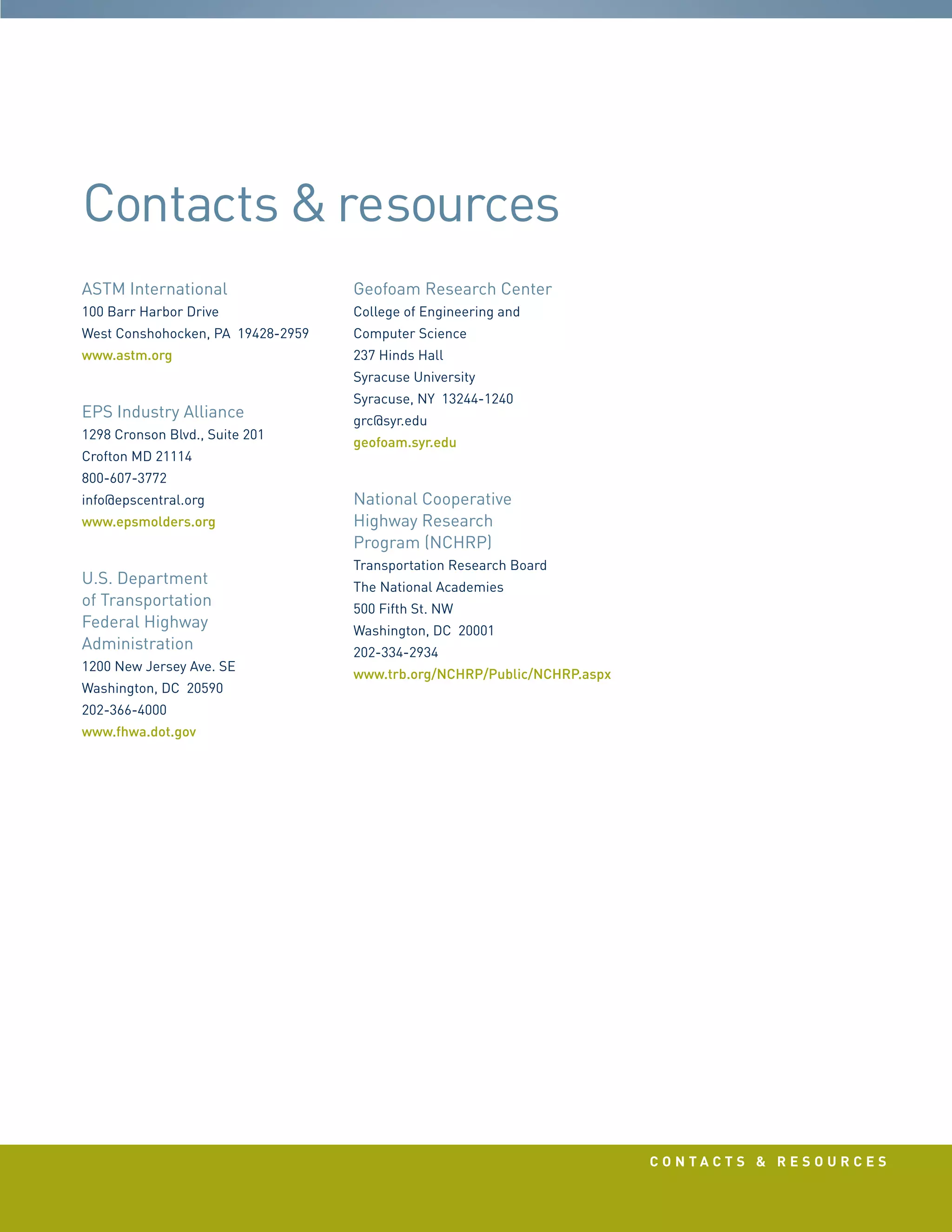 c o n t a c t s  r e s o u r c e s
ASTM International
100 Barr Harbor Drive
West Conshohocken, PA 19428-2959
www.astm.org
EPS Industry Alliance
1298 Cronson Blvd., Suite 201
Crofton MD 21114
800-607-3772
info@epscentral.org
www.epsmolders.org
U.S. Department
of Transportation
Federal Highway
Administration
1200 New Jersey Ave. SE
Washington, DC 20590
202-366-4000
www.fhwa.dot.gov
Geofoam Research Center
College of Engineering and
Computer Science
237 Hinds Hall
Syracuse University
Syracuse, NY 13244-1240
grc@syr.edu
geofoam.syr.edu
National Cooperative
Highway Research
Program (NCHRP)
Transportation Research Board
The National Academies
500 Fifth St. NW
Washington, DC 20001
202-334-2934
www.trb.org/NCHRP/Public/NCHRP.aspx
Contacts resources
 