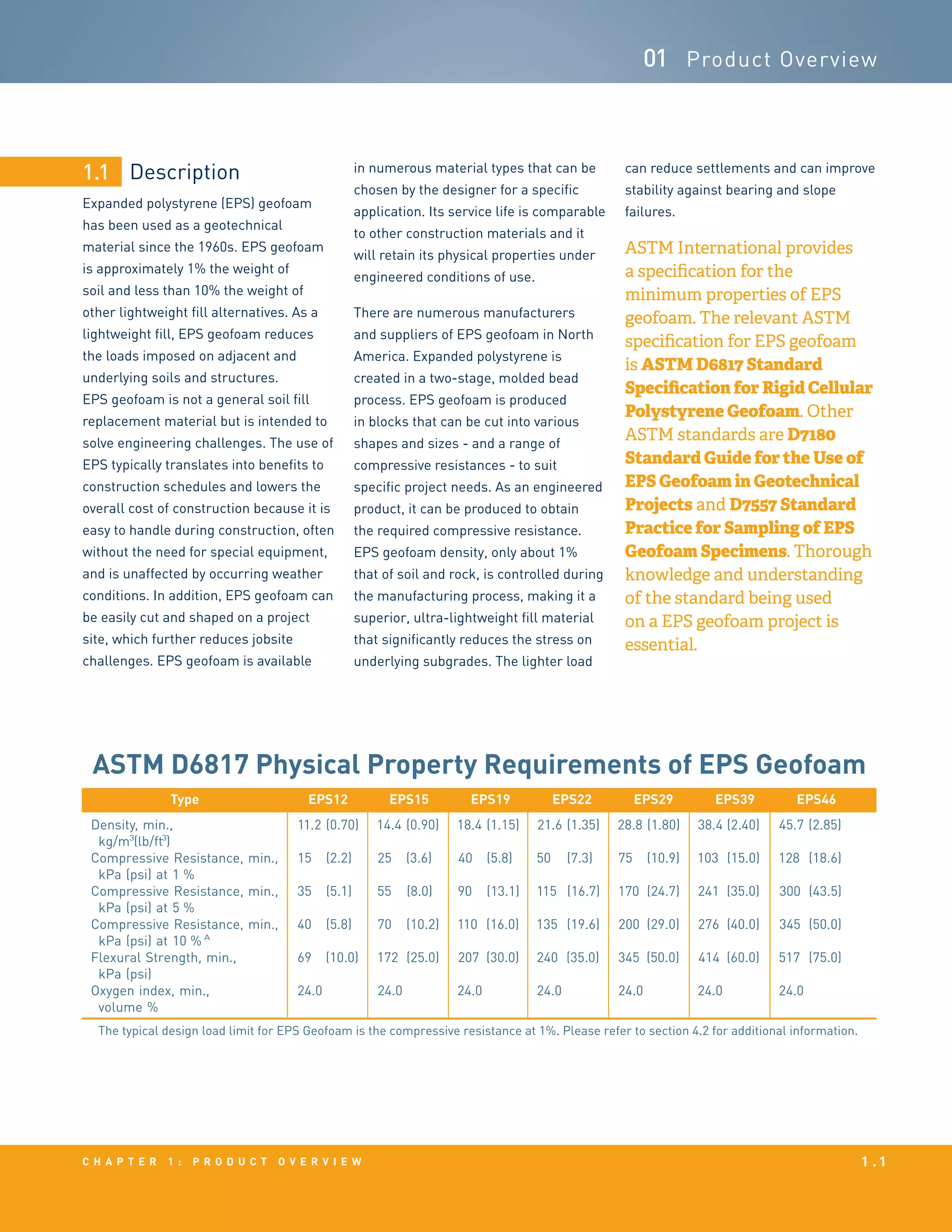 Description
Expanded polystyrene (EPS) geofoam
has been used as a geotechnical
material since the 1960s. EPS geofoam
is approximately 1% the weight of
soil and less than 10% the weight of
other lightweight fill alternatives. As a
lightweight fill, EPS geofoam reduces
the loads imposed on adjacent and
underlying soils and structures.
EPS geofoam is not a general soil fill
replacement material but is intended to
solve engineering challenges. The use of
EPS typically translates into benefits to
construction schedules and lowers the
overall cost of construction because it is
easy to handle during construction, often
without the need for special equipment,
and is unaffected by occurring weather
conditions. In addition, EPS geofoam can
be easily cut and shaped on a project
site, which further reduces jobsite
challenges. EPS geofoam is available
1.1
c h a p t e r 1 : p r o d u c t o v e r v i e w 1 . 1
01 Product Overview
in numerous material types that can be
chosen by the designer for a specific
application. Its service life is comparable
to other construction materials and it
will retain its physical properties under
engineered conditions of use.
There are numerous manufacturers
and suppliers of EPS geofoam in North
America. Expanded polystyrene is
created in a two-stage, molded bead
process. EPS geofoam is produced
in blocks that can be cut into various
shapes and sizes - and a range of
compressive resistances - to suit
specific project needs. As an engineered
product, it can be produced to obtain
the required compressive resistance.
EPS geofoam density, only about 1%
that of soil and rock, is controlled during
the manufacturing process, making it a
superior, ultra-lightweight fill material
that significantly reduces the stress on
underlying subgrades. The lighter load
can reduce settlements and can improve
stability against bearing and slope
failures.
ASTM International provides
a specification for the
minimum properties of EPS
geofoam. The relevant ASTM
specification for EPS geofoam
is ASTM D6817 Standard
Specification for Rigid Cellular
Polystyrene Geofoam. Other
ASTM standards are D7180
Standard Guide for the Use of
EPS Geofoam in Geotechnical
Projects and D7557 Standard
Practice for Sampling of EPS
Geofoam Specimens. Thorough
knowledge and understanding
of the standard being used
on a EPS geofoam project is
essential.
Type EPS12 EPS15 EPS19 EPS22 EPS29 EPS39 EPS46
Density, min.,
kg/m3
(lb/ft3
)
11.2 (0.70) 14.4 (0.90) 18.4 (1.15) 21.6 (1.35) 28.8 (1.80) 38.4 (2.40) 45.7 (2.85)
Compressive Resistance, min.,
kPa (psi) at 1 %
15 (2.2) 25 (3.6) 40 (5.8) 50 (7.3) 75 (10.9) 103 (15.0) 128 (18.6)
Compressive Resistance, min.,
kPa (psi) at 5 %
35 (5.1) 55 (8.0) 90 (13.1) 115 (16.7) 170 (24.7) 241 (35.0) 300 (43.5)
Compressive Resistance, min.,
kPa (psi) at 10 % A
40 (5.8) 70 (10.2) 110 (16.0) 135 (19.6) 200 (29.0) 276 (40.0) 345 (50.0)
Flexural Strength, min.,
kPa (psi)
69 (10.0) 172 (25.0) 207 (30.0) 240 (35.0) 345 (50.0) 414 (60.0) 517 (75.0)
Oxygen index, min.,
volume %
24.0 24.0 24.0 24.0 24.0 24.0 24.0
The typical design load limit for EPS Geofoam is the compressive resistance at 1%. Please refer to section 4.2 for additional information.
ASTM D6817 Physical Property Requirements of EPS Geofoam
 