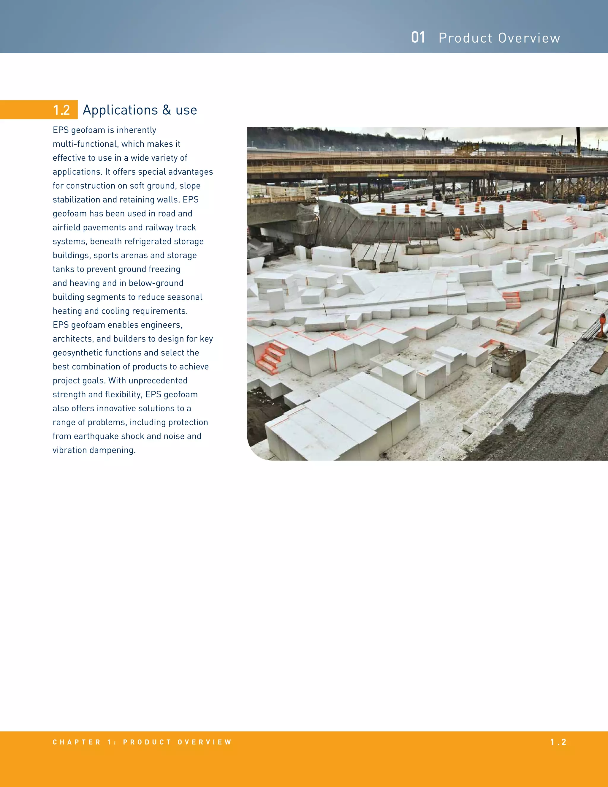 Applications & use
EPS geofoam is inherently
multi-functional, which makes it
effective to use in a wide variety of
applications. It offers special advantages
for construction on soft ground, slope
stabilization and retaining walls. EPS
geofoam has been used in road and
airfield pavements and railway track
systems, beneath refrigerated storage
buildings, sports arenas and storage
tanks to prevent ground freezing
and heaving and in below-ground
building segments to reduce seasonal
heating and cooling requirements.
EPS geofoam enables engineers,
architects, and builders to design for key
geosynthetic functions and select the
best combination of products to achieve
project goals. With unprecedented
strength and flexibility, EPS geofoam
also offers innovative solutions to a
range of problems, including protection
from earthquake shock and noise and
vibration dampening.
1.2
c h a p t e r 1 : p r o d u c t o v e r v i e w 1 . 2
01 Product Overview
 