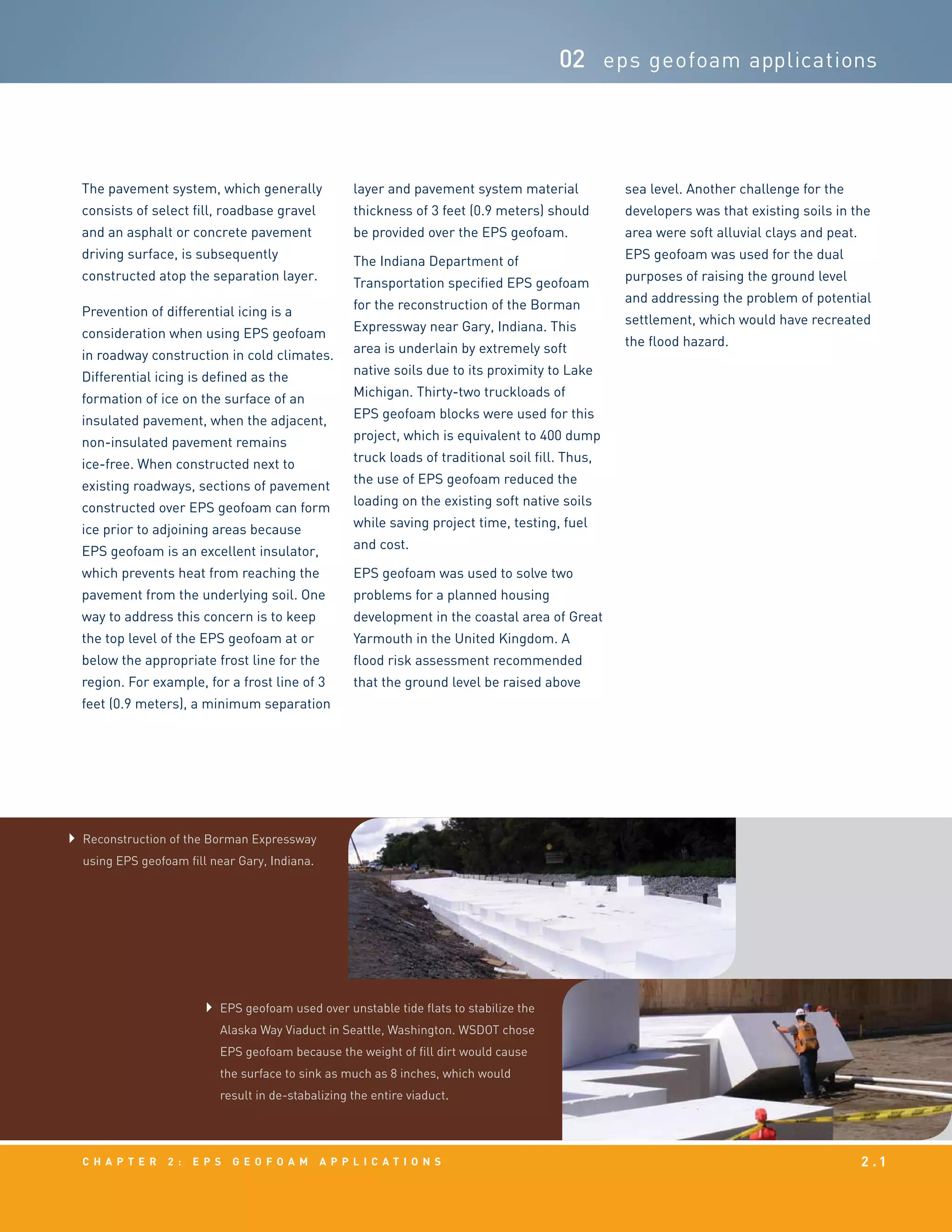 c h a p t e r 2 : EPS g e o f o a m a p p l i c a t i o n s 2 . 1
02 eps geofoam applications
EPS geofoam used over unstable tide flats to stabilize the
Alaska Way Viaduct in Seattle, Washington. WSDOT chose
EPS geofoam because the weight of fill dirt would cause
the surface to sink as much as 8 inches, which would
result in de-stabalizing the entire viaduct.
Reconstruction of the Borman Expressway
using EPS geofoam fill near Gary, Indiana.
The pavement system, which generally
consists of select fill, roadbase gravel
and an asphalt or concrete pavement
driving surface, is subsequently
constructed atop the separation layer.
Prevention of differential icing is a
consideration when using EPS geofoam
in roadway construction in cold climates.
Differential icing is defined as the
formation of ice on the surface of an
insulated pavement, when the adjacent,
non-insulated pavement remains
ice-free. When constructed next to
existing roadways, sections of pavement
constructed over EPS geofoam can form
ice prior to adjoining areas because
EPS geofoam is an excellent insulator,
which prevents heat from reaching the
pavement from the underlying soil. One
way to address this concern is to keep
the top level of the EPS geofoam at or
below the appropriate frost line for the
region. For example, for a frost line of 3
feet (0.9 meters), a minimum separation
layer and pavement system material
thickness of 3 feet (0.9 meters) should
be provided over the EPS geofoam.
The Indiana Department of
Transportation specified EPS geofoam
for the reconstruction of the Borman
Expressway near Gary, Indiana. This
area is underlain by extremely soft
native soils due to its proximity to Lake
Michigan. Thirty-two truckloads of
EPS geofoam blocks were used for this
project, which is equivalent to 400 dump
truck loads of traditional soil fill. Thus,
the use of EPS geofoam reduced the
loading on the existing soft native soils
while saving project time, testing, fuel
and cost.
EPS geofoam was used to solve two
problems for a planned housing
development in the coastal area of Great
Yarmouth in the United Kingdom. A
flood risk assessment recommended
that the ground level be raised above
sea level. Another challenge for the
developers was that existing soils in the
area were soft alluvial clays and peat.
EPS geofoam was used for the dual
purposes of raising the ground level
and addressing the problem of potential
settlement, which would have recreated
the flood hazard.
 