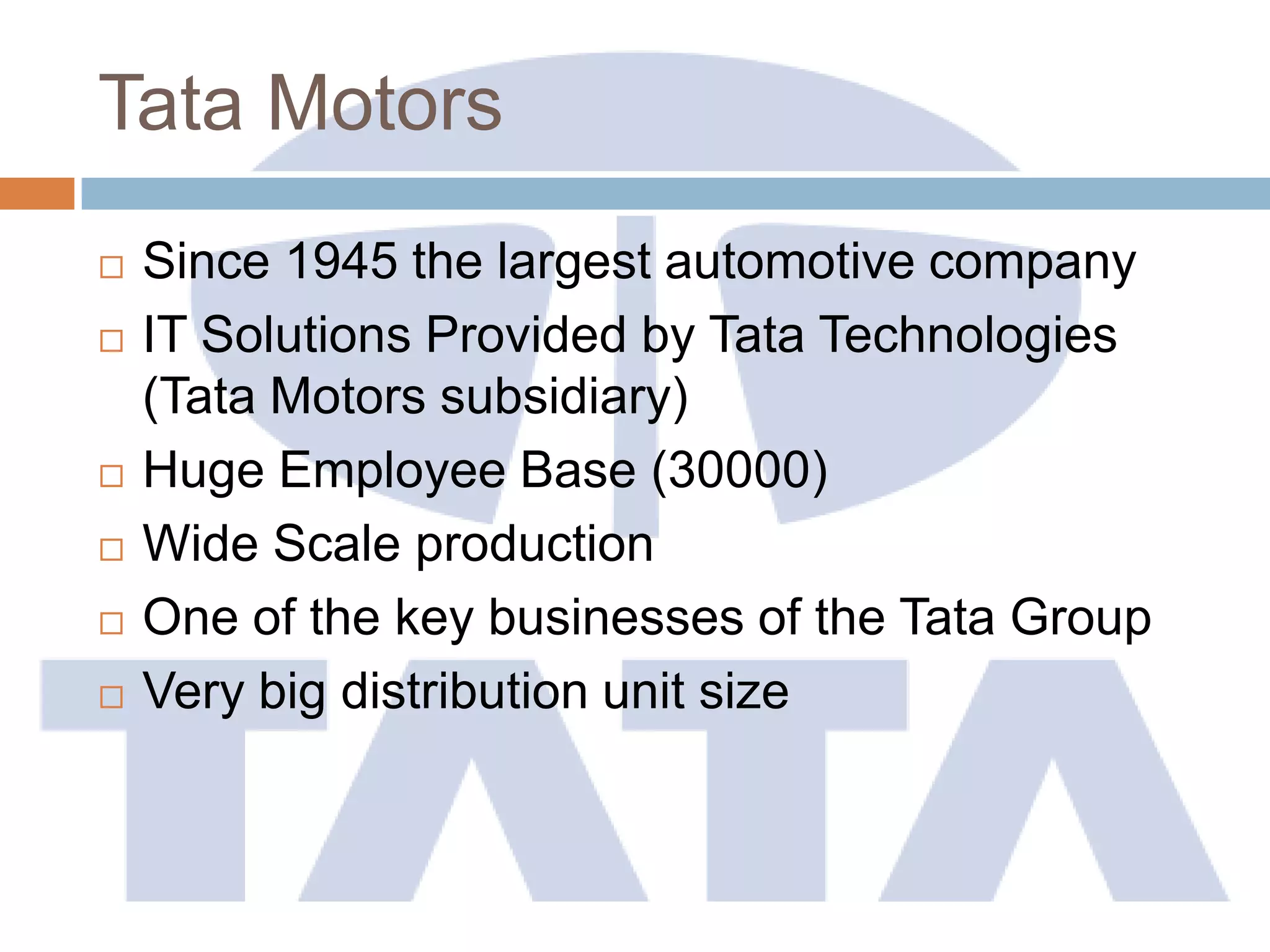 Tata Motors
 Since 1945 the largest automotive company
 IT Solutions Provided by Tata Technologies
(Tata Motors subsidiary)
 Huge Employee Base (30000)
 Wide Scale production
 One of the key businesses of the Tata Group
 Very big distribution unit size
 