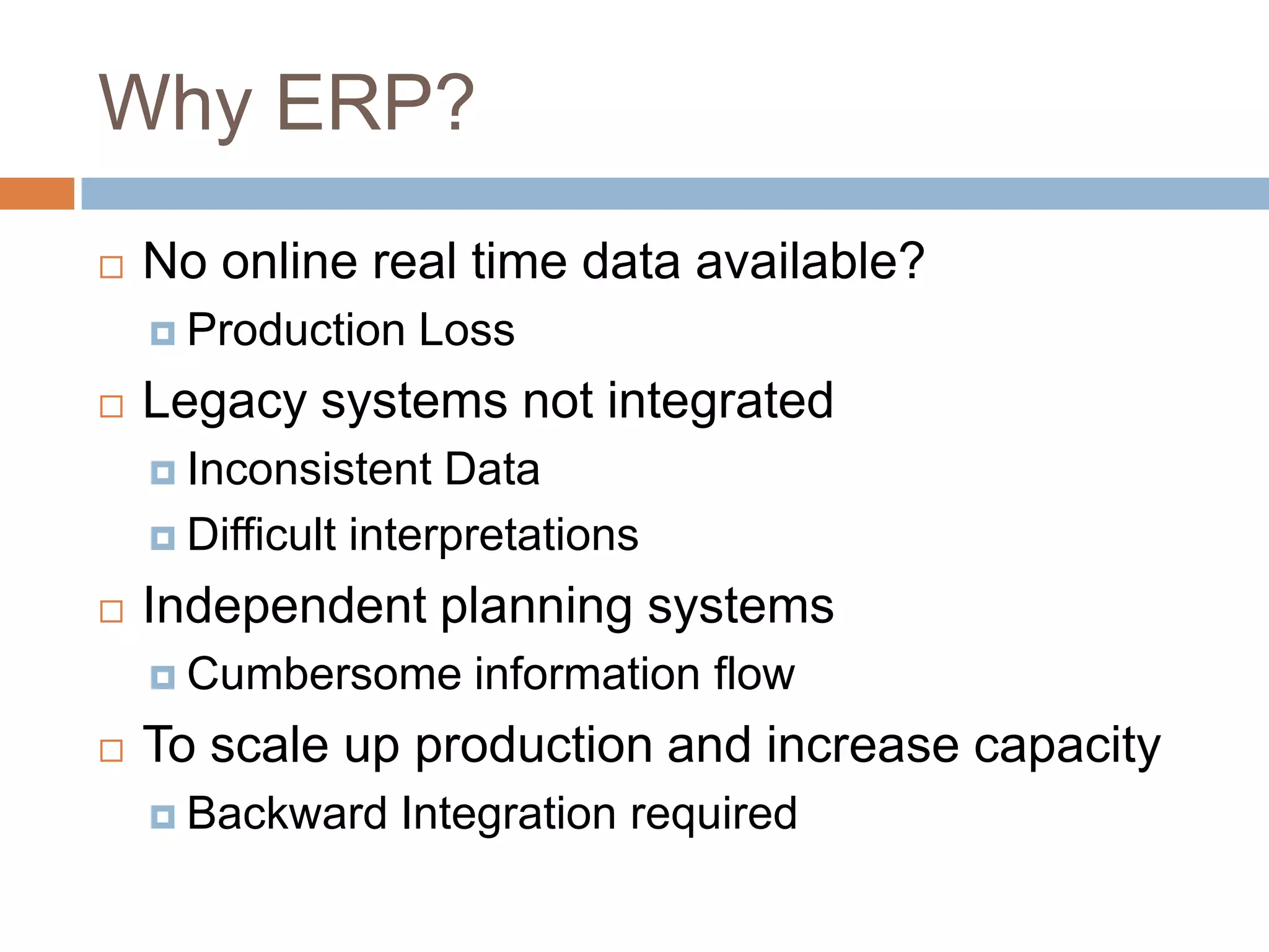 Why ERP?
 No online real time data available?
 Production Loss
 Legacy systems not integrated
 Inconsistent Data
 Difficult interpretations
 Independent planning systems
 Cumbersome information flow
 To scale up production and increase capacity
 Backward Integration required
 