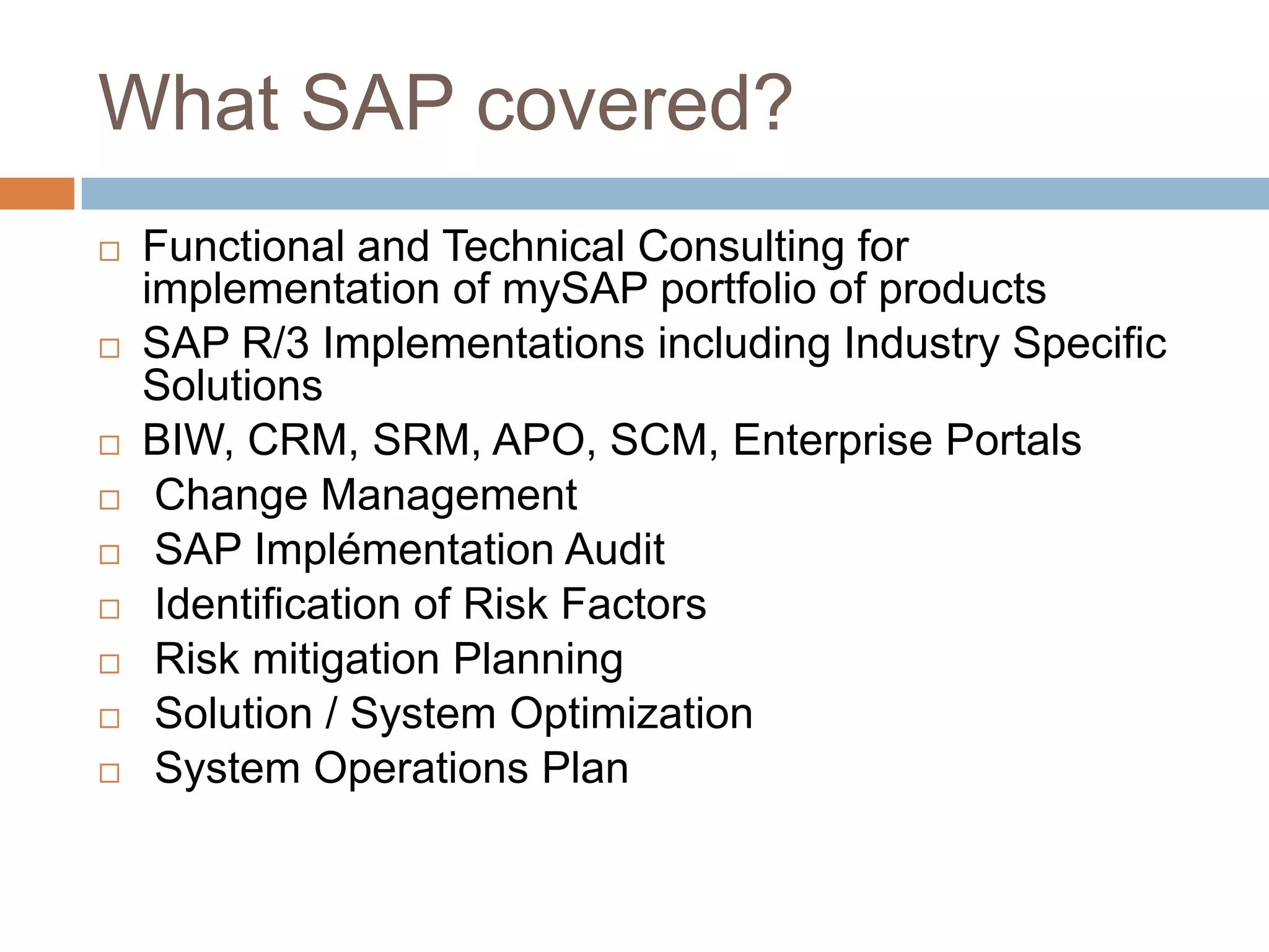 What SAP covered?
 Functional and Technical Consulting for
implementation of mySAP portfolio of products
 SAP R/3 Implementations including Industry Specific
Solutions
 BIW, CRM, SRM, APO, SCM, Enterprise Portals
 Change Management
 SAP Implémentation Audit
 Identification of Risk Factors
 Risk mitigation Planning
 Solution / System Optimization
 System Operations Plan
 