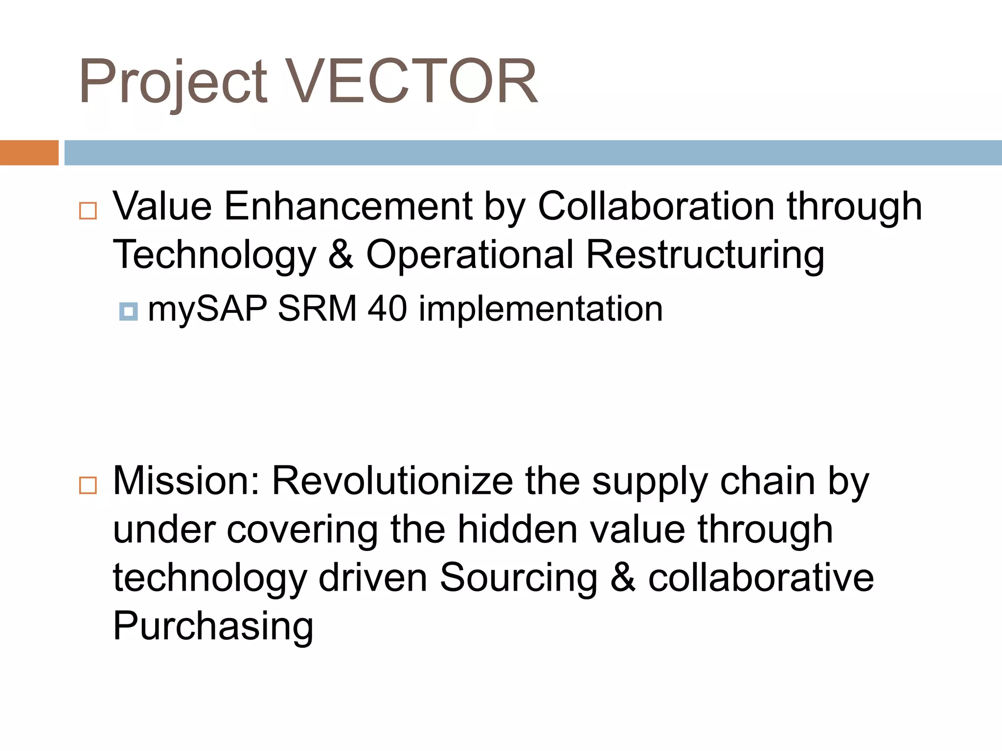 Project VECTOR
 Value Enhancement by Collaboration through
Technology & Operational Restructuring
 mySAP SRM 40 implementation
 Mission: Revolutionize the supply chain by
under covering the hidden value through
technology driven Sourcing & collaborative
Purchasing
 