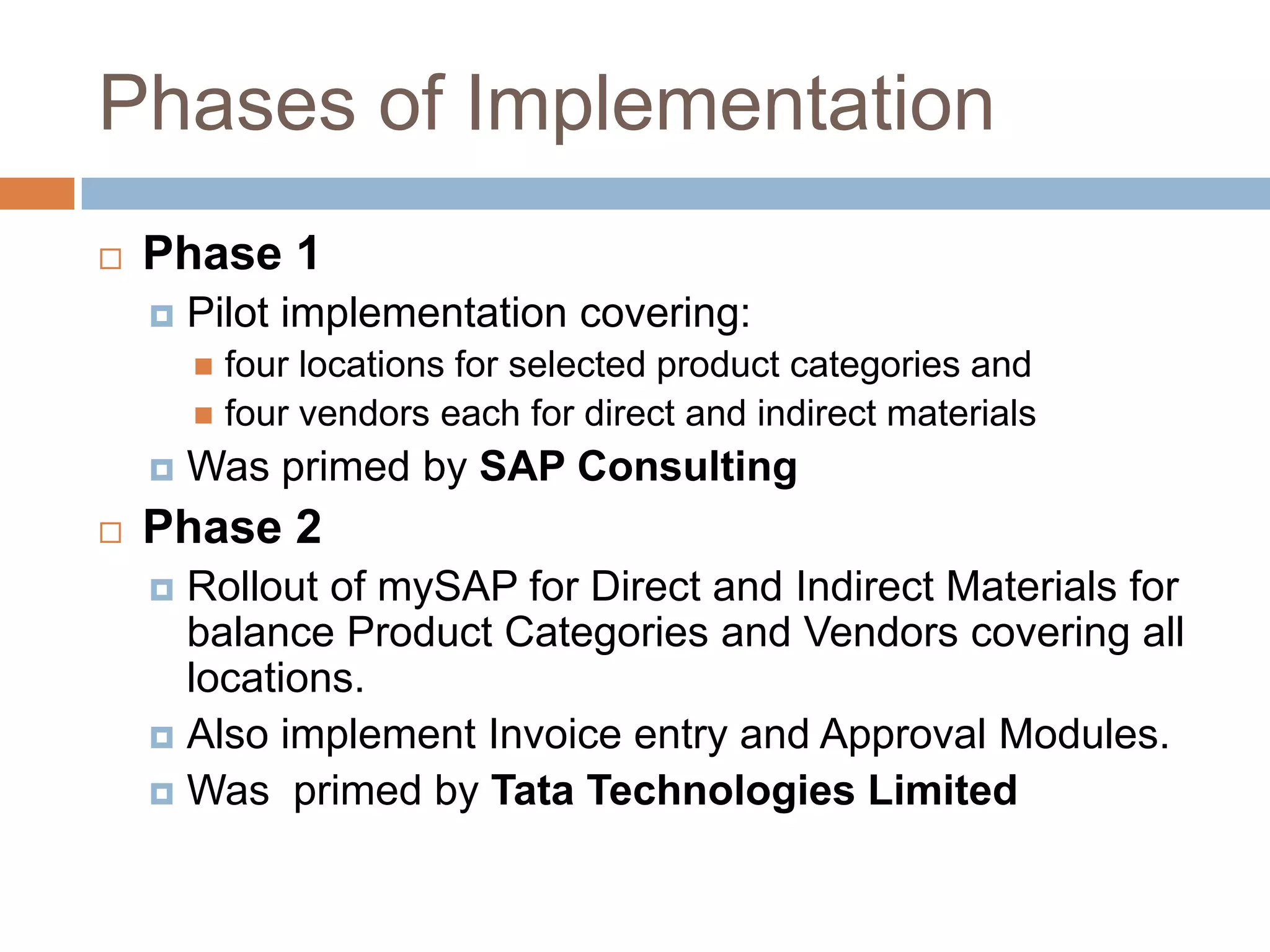 Phases of Implementation
 Phase 1
 Pilot implementation covering:
 four locations for selected product categories and
 four vendors each for direct and indirect materials
 Was primed by SAP Consulting
 Phase 2
 Rollout of mySAP for Direct and Indirect Materials for
balance Product Categories and Vendors covering all
locations.
 Also implement Invoice entry and Approval Modules.
 Was primed by Tata Technologies Limited
 