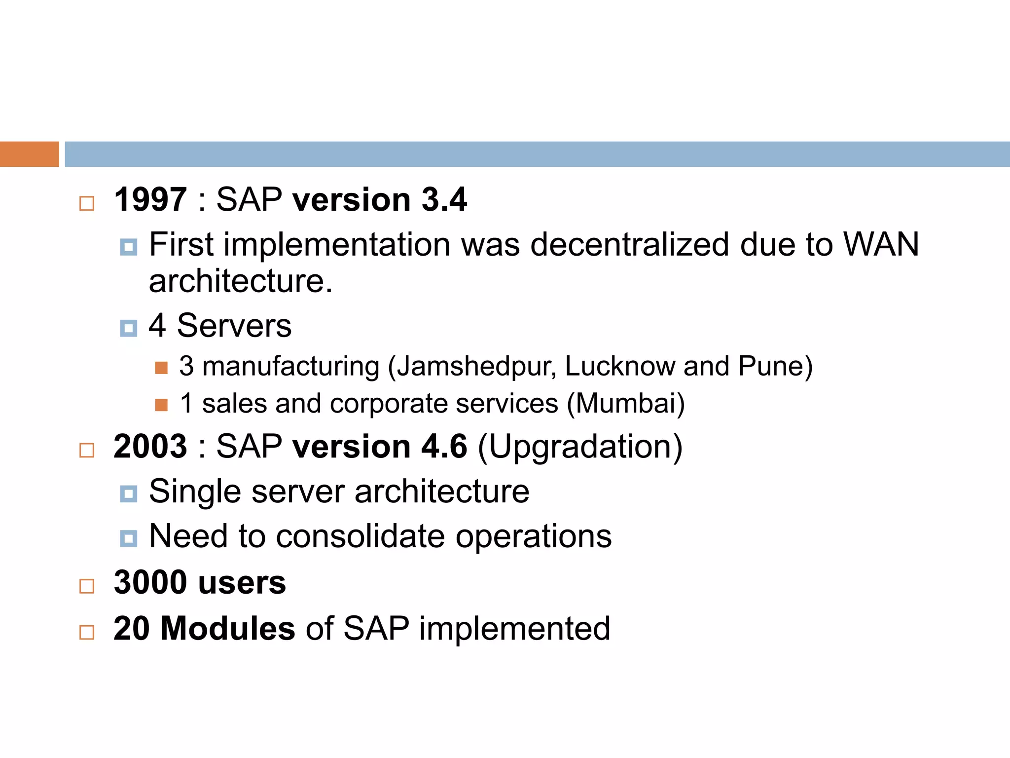  1997 : SAP version 3.4
 First implementation was decentralized due to WAN
architecture.
 4 Servers
 3 manufacturing (Jamshedpur, Lucknow and Pune)
 1 sales and corporate services (Mumbai)
 2003 : SAP version 4.6 (Upgradation)
 Single server architecture
 Need to consolidate operations
 3000 users
 20 Modules of SAP implemented
 