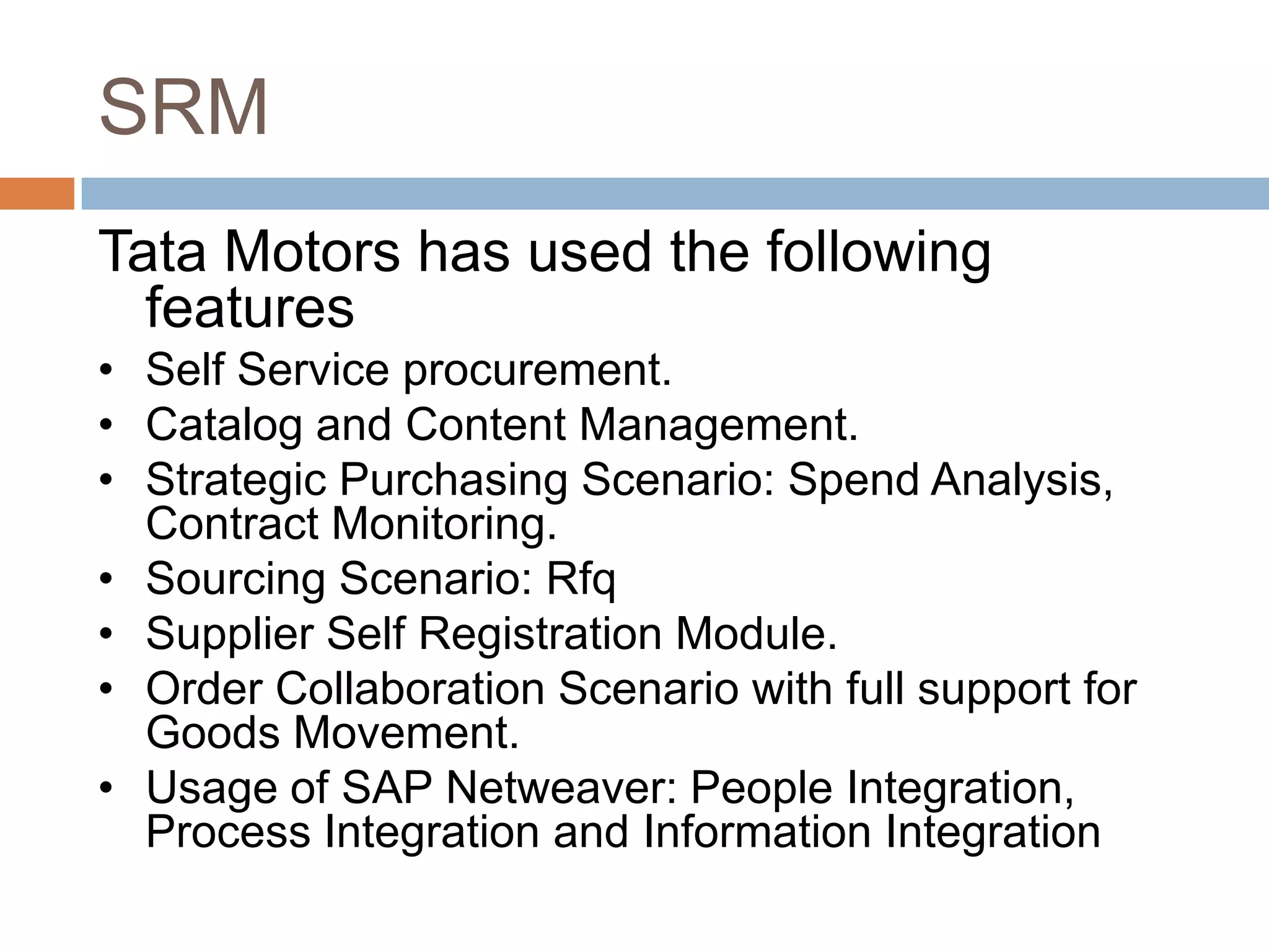 SRM
Tata Motors has used the following
features
• Self Service procurement.
• Catalog and Content Management.
• Strategic Purchasing Scenario: Spend Analysis,
Contract Monitoring.
• Sourcing Scenario: Rfq
• Supplier Self Registration Module.
• Order Collaboration Scenario with full support for
Goods Movement.
• Usage of SAP Netweaver: People Integration,
Process Integration and Information Integration
 