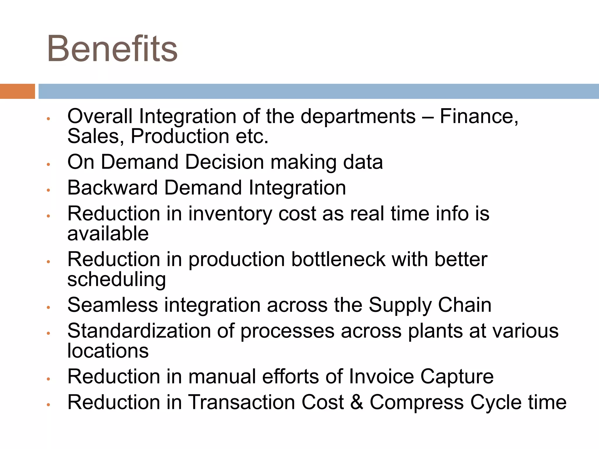 Benefits
• Overall Integration of the departments – Finance,
Sales, Production etc.
• On Demand Decision making data
• Backward Demand Integration
• Reduction in inventory cost as real time info is
available
• Reduction in production bottleneck with better
scheduling
• Seamless integration across the Supply Chain
• Standardization of processes across plants at various
locations
• Reduction in manual efforts of Invoice Capture
• Reduction in Transaction Cost & Compress Cycle time
 
