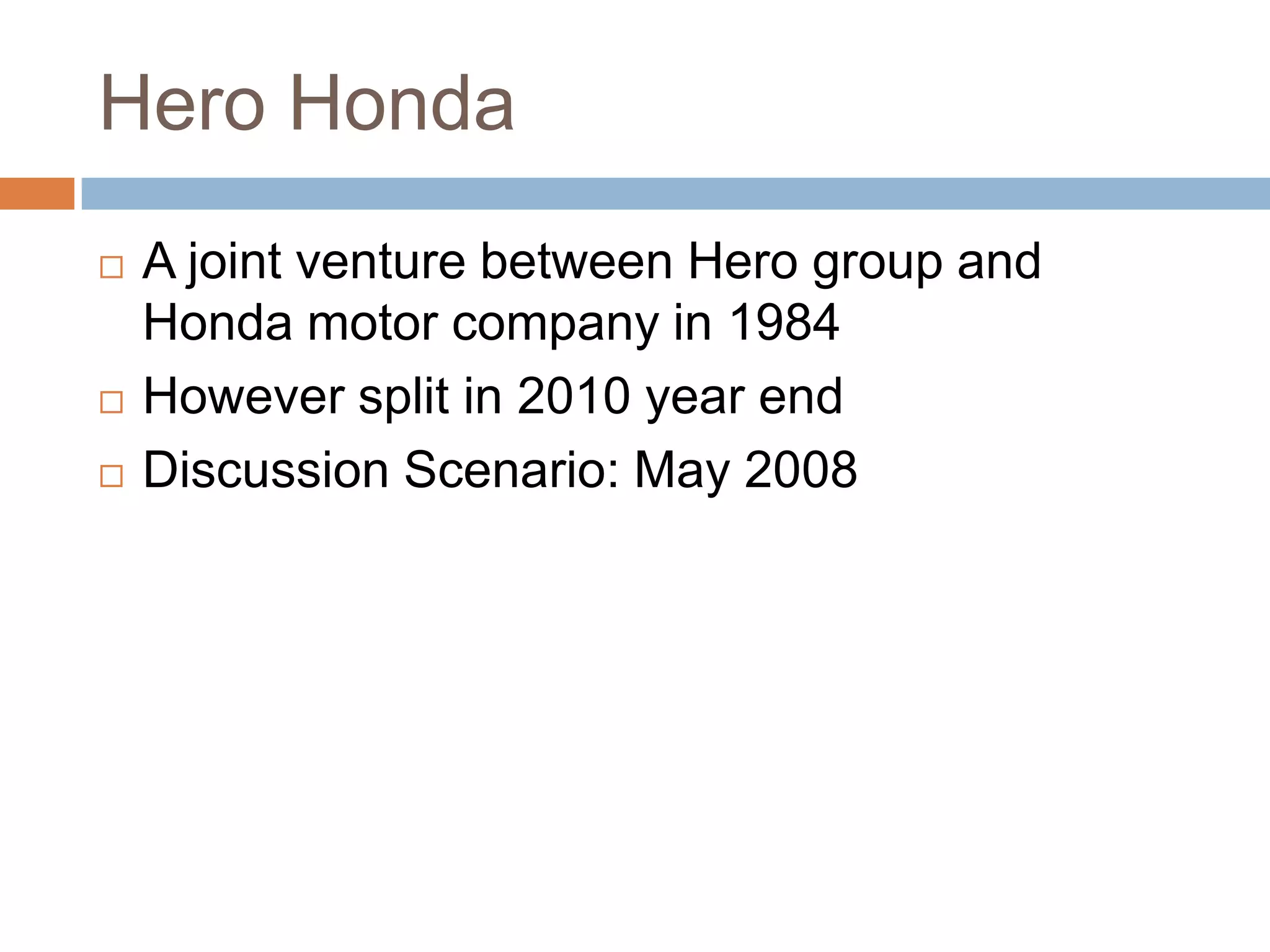 Hero Honda
 A joint venture between Hero group and
Honda motor company in 1984
 However split in 2010 year end
 Discussion Scenario: May 2008
 