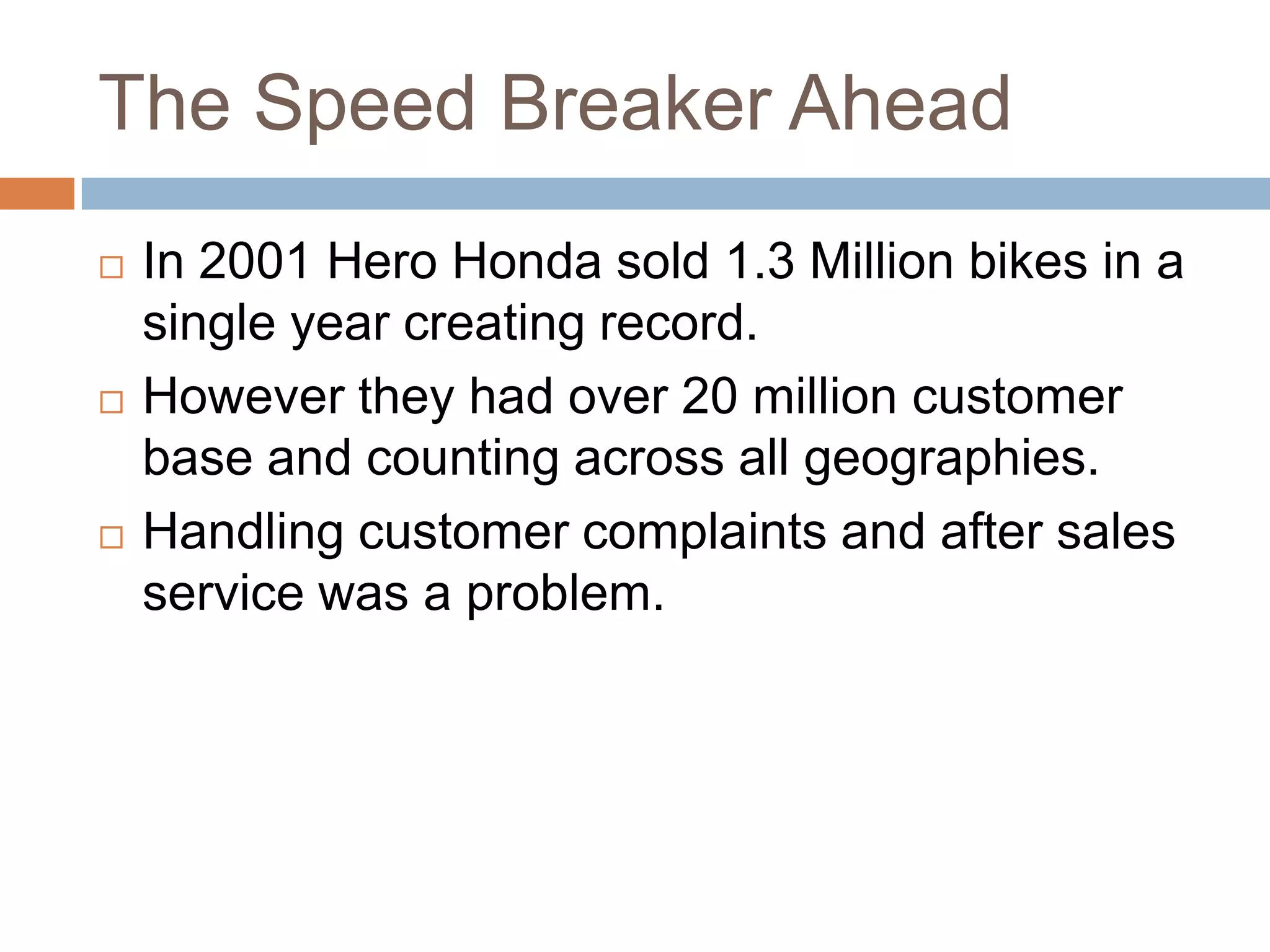 The Speed Breaker Ahead
 In 2001 Hero Honda sold 1.3 Million bikes in a
single year creating record.
 However they had over 20 million customer
base and counting across all geographies.
 Handling customer complaints and after sales
service was a problem.
 