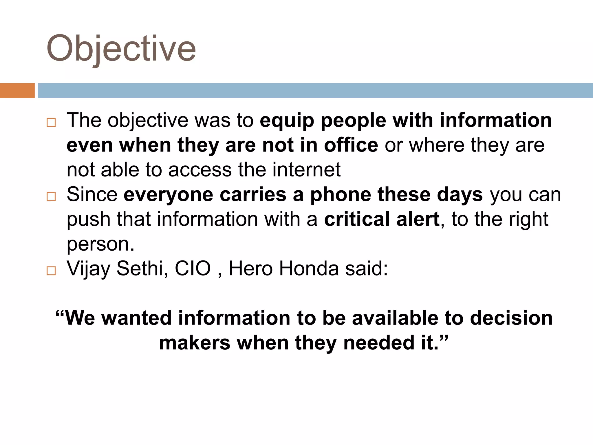 Objective
 The objective was to equip people with information
even when they are not in office or where they are
not able to access the internet
 Since everyone carries a phone these days you can
push that information with a critical alert, to the right
person.
 Vijay Sethi, CIO , Hero Honda said:
“We wanted information to be available to decision
makers when they needed it.”
 
