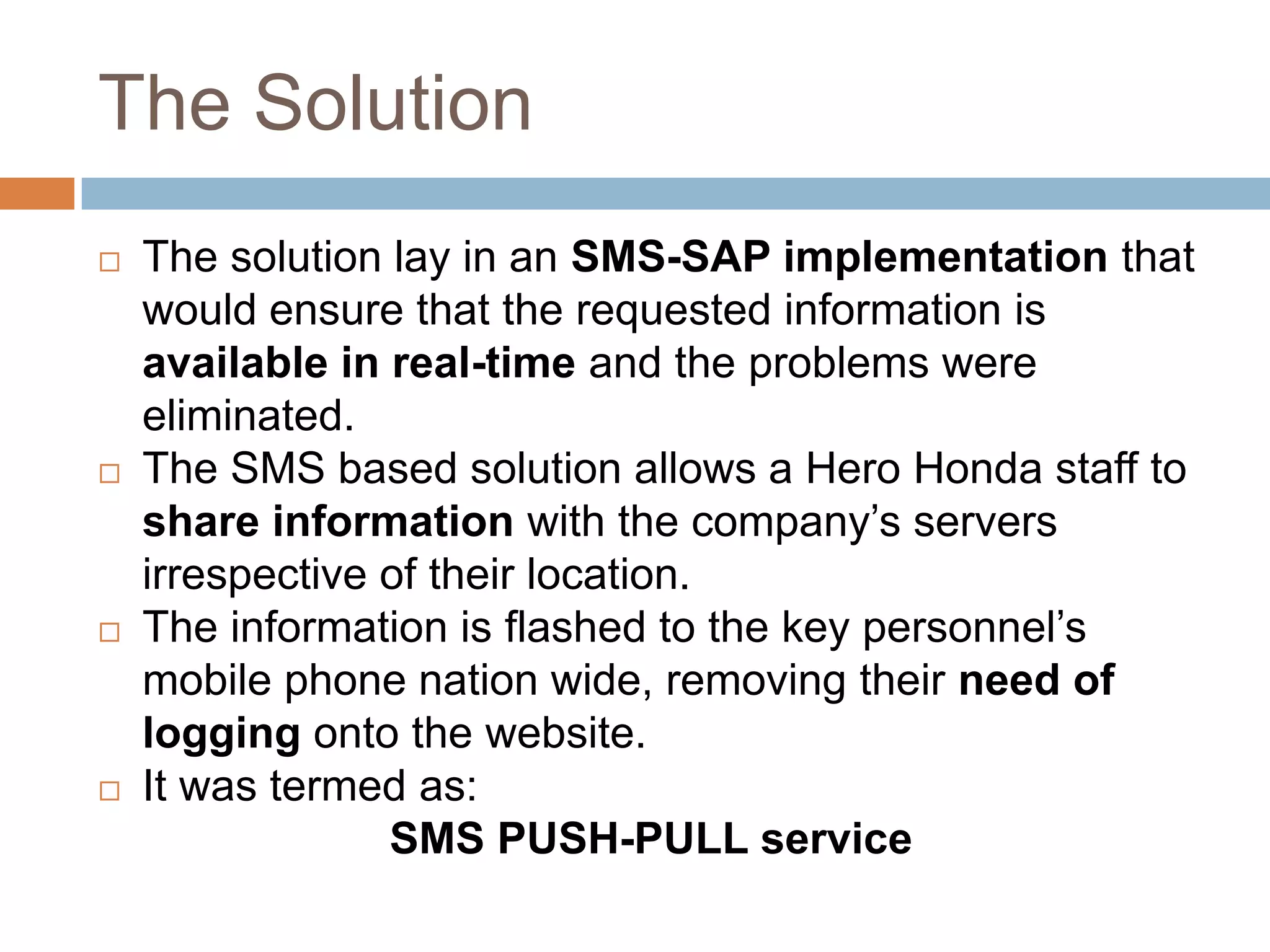The Solution
 The solution lay in an SMS-SAP implementation that
would ensure that the requested information is
available in real-time and the problems were
eliminated.
 The SMS based solution allows a Hero Honda staff to
share information with the company’s servers
irrespective of their location.
 The information is flashed to the key personnel’s
mobile phone nation wide, removing their need of
logging onto the website.
 It was termed as:
SMS PUSH-PULL service
 