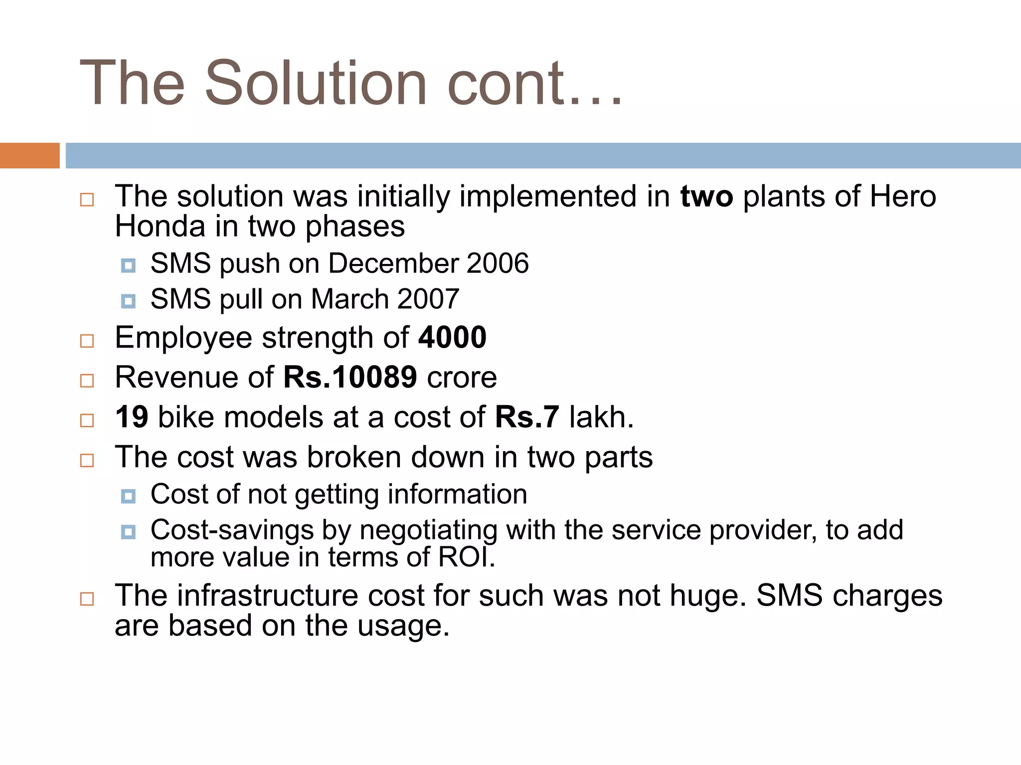 The Solution cont…
 The solution was initially implemented in two plants of Hero
Honda in two phases
 SMS push on December 2006
 SMS pull on March 2007
 Employee strength of 4000
 Revenue of Rs.10089 crore
 19 bike models at a cost of Rs.7 lakh.
 The cost was broken down in two parts
 Cost of not getting information
 Cost-savings by negotiating with the service provider, to add
more value in terms of ROI.
 The infrastructure cost for such was not huge. SMS charges
are based on the usage.
 