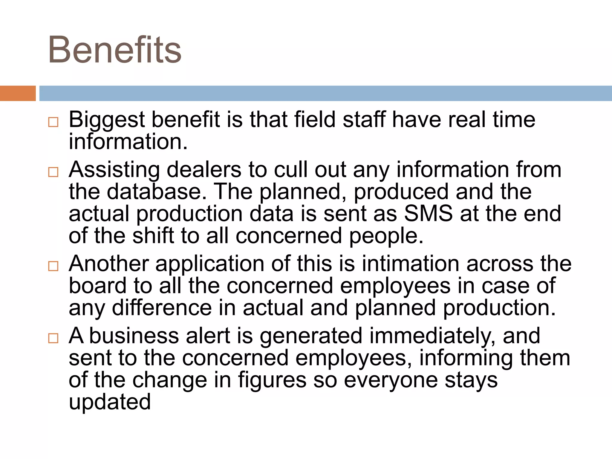 Benefits
 Biggest benefit is that field staff have real time
information.
 Assisting dealers to cull out any information from
the database. The planned, produced and the
actual production data is sent as SMS at the end
of the shift to all concerned people.
 Another application of this is intimation across the
board to all the concerned employees in case of
any difference in actual and planned production.
 A business alert is generated immediately, and
sent to the concerned employees, informing them
of the change in figures so everyone stays
updated
 