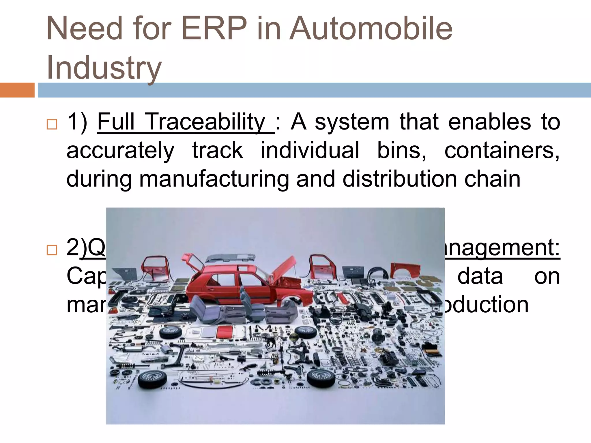 Need for ERP in Automobile
Industry
 1) Full Traceability : A system that enables to
accurately track individual bins, containers,
during manufacturing and distribution chain
 2)Quality and Supply Chain Management:
Capability to track real-time data on
manufacturing and supply during production
 