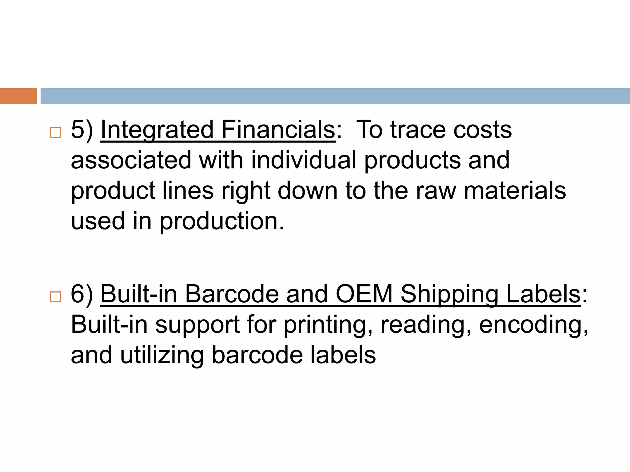  5) Integrated Financials: To trace costs
associated with individual products and
product lines right down to the raw materials
used in production.
 6) Built-in Barcode and OEM Shipping Labels:
Built-in support for printing, reading, encoding,
and utilizing barcode labels
 